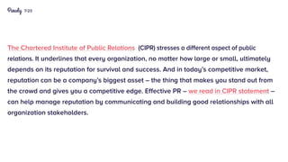 7/23
The Chartered Institute of Public Relations (CIPR) stresses a different aspect of public
relations. It underlines that every organization, no matter how large or small, ultimately
depends on its reputation for survival and success. And in today’s competitive market,
reputation can be a company’s biggest asset – the thing that makes you stand out from
the crowd and gives you a competitive edge. Effective PR – we read in CIPR statement –
can help manage reputation by communicating and building good relationships with all
organization stakeholders.
 
