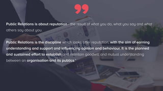 8/23
Public Relations is about reputation - the result of what you do, what you say and what
others say about you.
Public Relations is the discipline which looks after reputation, with the aim of earning
understanding and support and influencing opinion and behaviour. It is the planned
and sustained effort to establish and maintain goodwill and mutual understanding
between an organisation and its publics.”
 