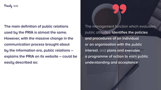 9/23
The main definition of public relations
used by the PRIA is almost the same.
However, with the massive change in the
communication process brought about
by the information era, public relations –
explains the PRIA on its website – could be
easily described as:
The management function which evaluates
public attitudes, identifies the policies
and procedures of an individual
or an organisation with the public
interest, and plans and executes
a programme of action to earn public
understanding and acceptance.
 