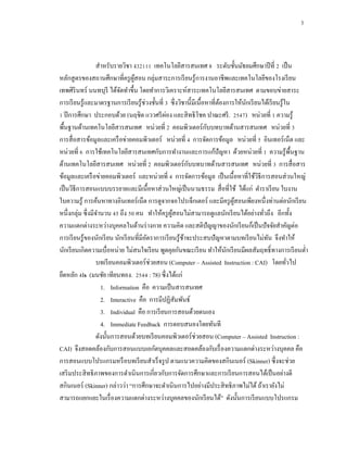 3



                   สาหรับรายวิชา ง32111 เทคโนโลยีสารสนเทศ 8 ระดับชั้นมัธยมศึกษาปี ที่ 2 เป็ น
หลักสู ตรของสถานศึกษาที่ครู ผสอน กลุ่มสาระการเรี ยนรู้การงานอาชีพและเทคโนโลยีของโรงเรี ยน
                                  ู้
เทพศิรินทร์ นนทบุรี ได้จดทาขึ้น โดยทาการวิเคราะห์สาระเทคโนโลยีสารสนเทศ ตามขอบข่ายสาระ
                             ั
การเรี ยนรู ้และมาตรฐานการเรี ยนรู ้ช่วงชั้นที่ 3 ซึ่ งวิชานี้มีเนื้อหาที่ตองการให้นกเรี ยนได้เรี ยนรู้ใน
                                                                           ้        ั
                                                ่
1 ปี การศึกษา ประกอบด้วย (นฤชิต แววศรี ผอง และสิ ทธิ โชค ปาณะศรี . 2547) หน่วยที่ 1 ความรู ้
                                                                      ั
พื้นฐานด้านเทคโนโลยีสารสนเทศ หน่วยที่ 2 คอมพิวเตอร์ กบบทบาทด้านสารสนเทศ หน่วยที่ 3
การสื่ อสารข้อมูลและเครื อข่ายคอมพิวเตอร์ หน่วยที่ 4 การจัดการข้อมูล หน่วยที่ 5 อินเทอร์ เน็ต และ
หน่วยที่ 6 การใช้เทคโนโลยีสารสนเทศกับการทางานและการแก้ปัญหา ด้วยหน่วยที่ 1 ความรู ้พ้ืนฐาน
                                                            ั
ด้านเทคโนโลยีสารสนเทศ หน่วยที่ 2 คอมพิวเตอร์ กบบทบาทด้านสารสนเทศ หน่วยที่ 3 การสื่ อสาร
ข้อมูลและเครื อข่ายคอมพิวเตอร์ และหน่วยที่ 4 การจัดการข้อมูล เป็ นเนื้ อหาที่ใช้วธีการสอนส่ วนใหญ่
                                                                                          ิ
เป็ นวิธีการสอนแบบบรรยายและมีเนื้อหาส่ วนใหญ่เป็ นนามธรรม สื่ อที่ใช้ ได้แก่ ตาราเรี ยน ใบงาน
ใบความรู ้ การค้นหาทางอินเทอร์ เน็ต การดูจากจอโปรเจ็กเตอร์ และมีครู ผสอนเพียงหนึ่ งท่านต่อนักเรี ยน
                                                                                ู้
หนึ่งกลุ่ม ซึ่ งมีจานวน 45 ถึง 50 คน ทาให้ครู ผสอนไม่สามารถดูแลนักเรี ยนได้อย่างทัวถึง อีกทั้ง
                                                   ู้                                       ่
ความแตกต่างระหว่างบุคคลในด้านร่ างกาย ความคิด และสติปัญญาของนักเรี ยนก็เป็ นปั จจัยสาคัญต่อ
การเรี ยนรู้ของนักเรี ยน นักเรี ยนที่มีอตราการเรี ยนรู ้ชาจะประสบปั ญหาตามบทเรี ยนไม่ทน จึงทาให้
                                        ั                 ้                                   ั
นักเรี ยนเกิดความเบื่อหน่าย ไม่สนใจเรี ยน พูดคุยกันขณะเรี ยน ทาให้นกเรี ยนมีผลสัมฤทธิ์ ทางการเรี ยนต่า
                                                                             ั
                   บทเรี ยนคอมพิวเตอร์ ช่วยสอน (Computer – Assisted Instruction : CAI) โดยทัวไป         ่
ยึดหลัก 4Is (มนชัย เทียนทอง. 2544 : 78) ซึ่ งได้แก่
                     1. Information คือ ความเป็ นสารสนเทศ
                     2. Interactive คือ การมีปฏิสัมพันธ์
                     3. Individual คือ การเรี ยนการสอนด้วยตนเอง
                     4. Immediate Feedback การตอบสนองโดยทันที
                   ดังนั้นการสอนด้วยบทเรี ยนคอมพิวเตอร์ ช่วยสอน (Computer – Assisted Instruction :
CAI) จึงสอดคล้องกับการสอนแบบเอกัตบุคคลและสอดคล้องกับเรื่ องความแตกต่างระหว่างบุคคล คือ
การสอนแบบโปรแกรมหรื อบทเรี ยนสาเร็ จรู ป ตามแนวความคิดของสกินเนอร์ (Skinner) ซึ่ งจะช่วย
เสริ มประสิ ทธิ ภาพของการดาเนินการเกี่ยวกับการจัดการศึกษาและการเรี ยนการสอนได้เป็ นอย่างดี
สกินเนอร์ (Skinner) กล่าวว่า “การศึกษาจะดาเนินการไปอย่างมีประสิ ทธิ ภาพไม่ได้ ถ้าเรายังไม่
สามารถแยกแยะในเรื่ องความแตกต่างระหว่างบุคคลของนักเรี ยนได้” ดังนั้นการเรี ยนแบบโปรแกรม
 