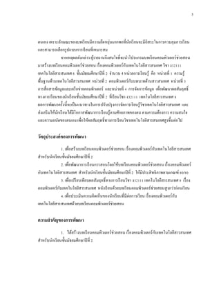 5



                                               ่
ตนเอง เพราะลักษณะของบทเรี ยนมีความยืดหยุนมากพอที่นกเรี ยนจะมีอิสระในการควบคุมการเรี ยน
                                                              ั
และสามารถเลือกรู ปแบบการเรี ยนที่เหมาะสม
                จากเหตุผลดังกล่าว ผูรายงานจึงสนใจที่จะนาโปรแกรมบทเรี ยนคอมพิวเตอร์ ช่วยสอน
                                    ้
มาสร้างบทเรี ยนคอมพิวเตอร์ ช่วยสอน เรื่ องคอมพิวเตอร์ กบเทคโนโลยีสารสนเทศ วิชา ง32111
                                                            ั
เทคโนโลยีสารสนเทศ 8 ชั้นมัธยมศึกษาปี ที่ 2 จานวน 4 หน่วยการเรี ยนรู้ คือ หน่วยที่ 1 ความรู้
                                                                ั
พื้นฐานด้านเทคโนโลยีสารสนเทศ หน่วยที่ 2 คอมพิวเตอร์ กบบทบาทด้านสารสนเทศ หน่วยที่ 3
การสื่ อสารข้อมูลและเครื อข่ายคอมพิวเตอร์ และหน่วยที่ 4 การจัดการข้อมูล เพื่อพัฒนาผลสัมฤทธิ์
ทางการเรี ยนของนักเรี ยนชั้นมัธยมศึกษาปี ที่ 2 ที่เรี ยนวิชา ง32111 เทคโนโลยีสารสนเทศ 8
ผลการพัฒนาครั้งนี้จะเป็ นแนวทางในการปรับปรุ งการจัดการเรี ยนรู ้วชาเทคโนโลยีสารสนเทศ และ
                                                                      ิ
ส่ งเสริ มให้นกเรี ยนได้มีโอกาสพัฒนาการเรี ยนรู้ตามศักยภาพของตน ตามความต้องการ ความสนใจ
              ั
และความถนัดของตนเอง เพื่อให้ผลสัมฤทธิ์ ทางการเรี ยนวิชาเทคโนโลยีสารสนเทศสู งขึ้นต่อไป

วัตถุประสงค์ ของการพัฒนา
                1. เพื่อสร้างบทเรี ยนคอมพิวเตอร์ ช่วยสอน เรื่ องคอมพิวเตอร์ กบเทคโนโลยีสารสนเทศ
                                                                                ั
สาหรับนักเรี ยนชั้นมัธยมศึกษาปี ที่ 2
                2. เพื่อพัฒนาการเรี ยนการสอนโดยใช้บทเรี ยนคอมพิวเตอร์ ช่วยสอน เรื่ องคอมพิวเตอร์
กับเทคโนโลยีสารสนเทศ สาหรับนักเรี ยนชั้นมัธยมศึกษาปี ที่ 2 ให้มีประสิ ทธิ ภาพตามเกณฑ์ 80/80
                3. เพื่อเปรี ยบเทียบผลสัมฤทธิ์ ทางการเรี ยนวิชา ง32111 เทคโนโลยีสารสนเทศ 8 เรื่ อง
คอมพิวเตอร์ กบเทคโนโลยีสารสนเทศ หลังเรี ยนด้วยบทเรี ยนคอมพิวเตอร์ ช่วยสอนสู งกว่าก่อนเรี ยน
              ั
                4. เพื่อประเมินความคิดเห็นของนักเรี ยนที่มีต่อการเรี ยน เรื่ องคอมพิวเตอร์ กบ
                                                                                            ั
เทคโนโลยีสารสนเทศด้วยบทเรี ยนคอมพิวเตอร์ ช่วยสอน

ความสาคัญของการพัฒนา
               1. ได้สร้างบทเรี ยนคอมพิวเตอร์ ช่วยสอน เรื่ องคอมพิวเตอร์ กบเทคโนโลยีสารสนเทศ
                                                                          ั
สาหรับนักเรี ยนชั้นมัธยมศึกษาปี ที่ 2
 