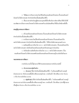6



             2. ได้พฒนาการเรี ยนการสอนโดยใช้บทเรี ยนคอมพิวเตอร์ ช่วยสอน เรื่ องคอมพิวเตอร์
                     ั
กับเทคโนโลยีสารสนเทศ สาหรับนักเรี ยนชั้นมัธยมศึกษาปี ที่ 2
             3. เป็ นแนวทางสาหรับครู ผสอนและบุคคลที่เกี่ยวข้องกับการจัดการศึกษาได้นาไปใช้
                                      ู้
และพัฒนาการเรี ยนการสอนวิชาเทคโนโลยีสารสนเทศในระดับมัธยมศึกษาให้มีประสิ ทธิ ภาพยิงขึ้น
                                                                                    ่

สมมุติฐานของการพัฒนา
               1. สร้างบทเรี ยนคอมพิวเตอร์ ช่วยสอน เรื่ องคอมพิวเตอร์ กบเทคโนโลยีสารสนเทศ
                                                                       ั
สาหรับนักเรี ยนชั้นมัธยมศึกษาปี ที่ 2
               2. การเรี ยนการสอนโดยใช้บทเรี ยนคอมพิวเตอร์ ช่วยสอน เรื่ องคอมพิวเตอร์ กบ
                                                                                       ั
เทคโนโลยีสารสนเทศ สาหรับนักเรี ยนชั้นมัธยมศึกษาปี ที่ 2 ให้มีประสิ ทธิภาพตามเกณฑ์ 80/80
               3. ผลสัมฤทธิ์ ทางการเรี ยนวิชา ง32111 เทคโนโลยีสารสนเทศ 8 เรื่ องคอมพิวเตอร์ กบ
                                                                                             ั
เทคโนโลยีสารสนเทศ หลังเรี ยนด้วยบทเรี ยนคอมพิวเตอร์ ช่วยสอนสู งกว่าก่อนเรี ยน
               4. นักเรี ยนมีความคิดเห็นต่อการเรี ยนวิชา ง32111 เทคโนโลยีสารสนเทศ 8 เรื่ อง
  คอมพิวเตอร์ กบเทคโนโลยีสารสนเทศด้วยบทเรี ยนคอมพิวเตอร์ ช่วยสอนอยูในระดับเห็นด้วยมาก
                ั                                                         ่

ขอบเขตของการพัฒนา
              การดาเนิ นงานครั้งนี้ ผูรายงานได้กาหนดขอบเขตของการดาเนินงานดังนี้
                                      ้

              1. ประชากรและกลุ่มตัวอย่ าง
                 1.1 ประชากร ได้แก่ นักเรี ยนชั้นมัธยมศึกษาปี ที่ 2 โรงเรี ยนเทพศิรินทร์ นนทบุรี
อาเภอบางกรวย สานักงานเขตพื้นที่การศึกษานนทบุรี เขต 1 ภาคเรี ยนที่ 1 ปี การศึกษา 2550 จานวน
13 ห้อง จานวนนักเรี ยน 620 คน
                1.2 กลุ่มตัวอย่ าง ได้แก่ นักเรี ยนชั้นมัธยมศึกษาปี ที่ 2 โรงเรี ยนเทพศิรินทร์ นนทบุรี
อาเภอบางกรวย สานักงานเขตพื้นที่การศึกษานนทบุรี เขต 1 ภาคเรี ยนที่ 1 ปี การศึกษา 2550 ที่ผรายงาน ู้
เป็ นผูสอน จานวน 6 ห้อง จานวนนักเรี ยน 303 คน
       ้
 