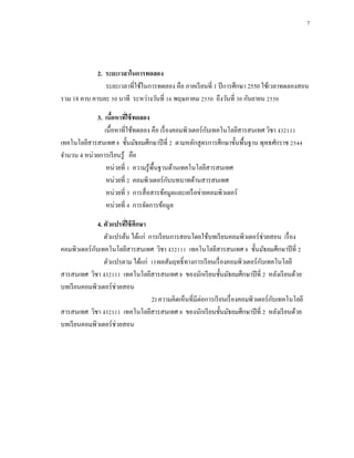 7




             2. ระยะเวลาในการทดลอง
                ระยะเวลาที่ใช้ในการทดลอง คือ ภาคเรี ยนที่ 1 ปี การศึกษา 2550 ใช้เวลาทดลองสอน
รวม 18 คาบ คาบละ 50 นาที ระหว่างวันที่ 16 พฤษภาคม 2550 ถึงวันที่ 30 กันยายน 2550

            3. เนือหาทีใช้ ทดลอง
                   ้      ่
                                                          ั
               เนื้อหาที่ใช้ทดลอง คือ เรื่ องคอมพิวเตอร์ กบเทคโนโลยีสารสนเทศ วิชา ง32111
เทคโนโลยีสารสนเทศ 8 ชั้นมัธยมศึกษาปี ที่ 2 ตามหลักสู ตรการศึกษาขั้นพื้นฐาน พุทธศักราช 2544
จานวน 4 หน่วยการเรี ยนรู ้ คือ
                หน่วยที่ 1 ความรู ้พ้ืนฐานด้านเทคโนโลยีสารสนเทศ
                                            ั
                หน่วยที่ 2 คอมพิวเตอร์ กบบทบาทด้านสารสนเทศ
                หน่วยที่ 3 การสื่ อสารข้อมูลและเครื อข่ายคอมพิวเตอร์
                หน่วยที่ 4 การจัดการข้อมูล

               4. ตัวแปรทีใช้ ศึกษา
                          ่
                  ตัวแปรต้น ได้แก่ การเรี ยนการสอนโดยใช้บทเรี ยนคอมพิวเตอร์ ช่วยสอน เรื่ อง
             ั
คอมพิวเตอร์ กบเทคโนโลยีสารสนเทศ วิชา ง32111 เทคโนโลยีสารสนเทศ 8 ชั้นมัธยมศึกษาปี ที่ 2
                  ตัวแปรตาม ได้แก่ 1) ผลสัมฤทธิ์ ทางการเรี ยนเรื่ องคอมพิวเตอร์ กบเทคโนโลยี
                                                                                  ั
สารสนเทศ วิชา ง32111 เทคโนโลยีสารสนเทศ 8 ของนักเรี ยนชั้นมัธยมศึกษาปี ที่ 2 หลังเรี ยนด้วย
บทเรี ยนคอมพิวเตอร์ ช่วยสอน
                                    2) ความคิดเห็นที่มีต่อการเรี ยนเรื่ องคอมพิวเตอร์ กบเทคโนโลยี
                                                                                       ั
สารสนเทศ วิชา ง32111 เทคโนโลยีสารสนเทศ 8 ของนักเรี ยนชั้นมัธยมศึกษาปี ที่ 2 หลังเรี ยนด้วย
บทเรี ยนคอมพิวเตอร์ ช่วยสอน
 