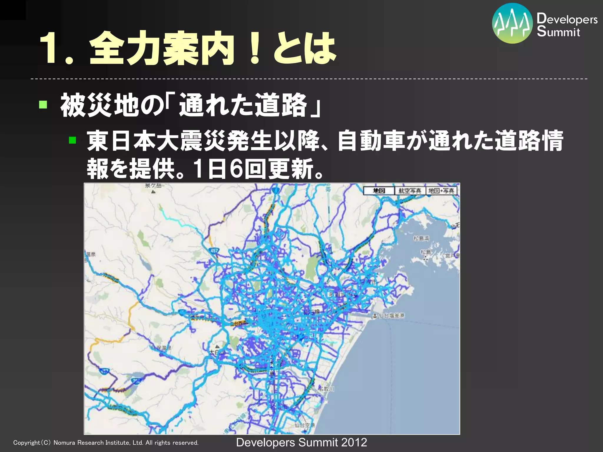 １．全力案内！とは
         被災地の「通れた道路」
                   東日本大震災発生以降、自動車が通れた道路情
                    報を提供。1日6回更新。




Copyright（C） Nomura Research Institute, Ltd. All rights reserved.   Developers Summit 2012
 