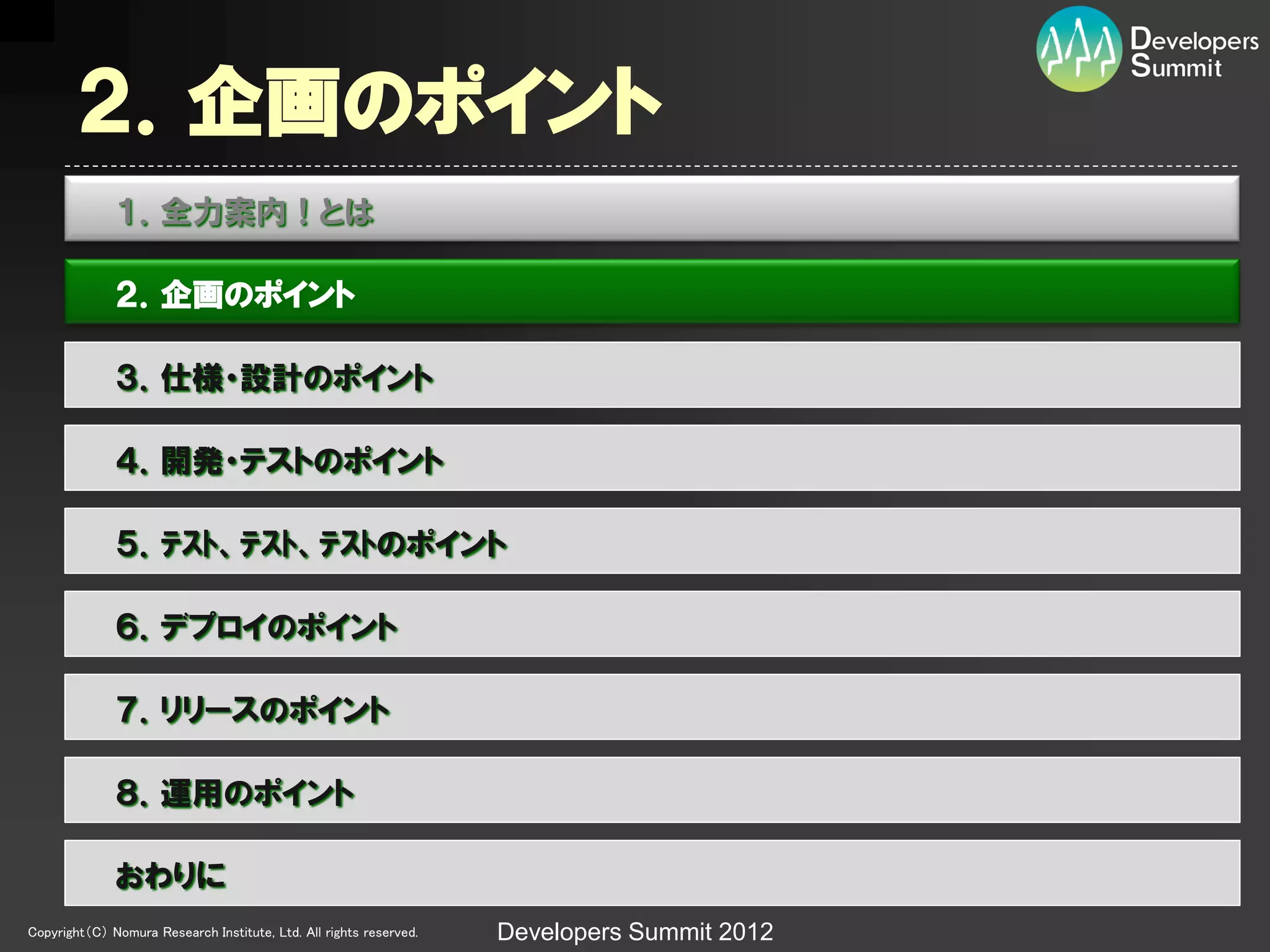 ２．企画のポイント
              １．全力案内！とは

              ２．企画のポイント

              ３．仕様・設計のポイント

              ４．開発・テストのポイント

              ５．ﾃｽﾄ、ﾃｽﾄ、ﾃｽﾄのポイント

              ６．デプロイのポイント

              ７．リリースのポイント

              ８．運用のポイント

              おわりに
Copyright（C） Nomura Research Institute, Ltd. All rights reserved.   Developers Summit 2012
 