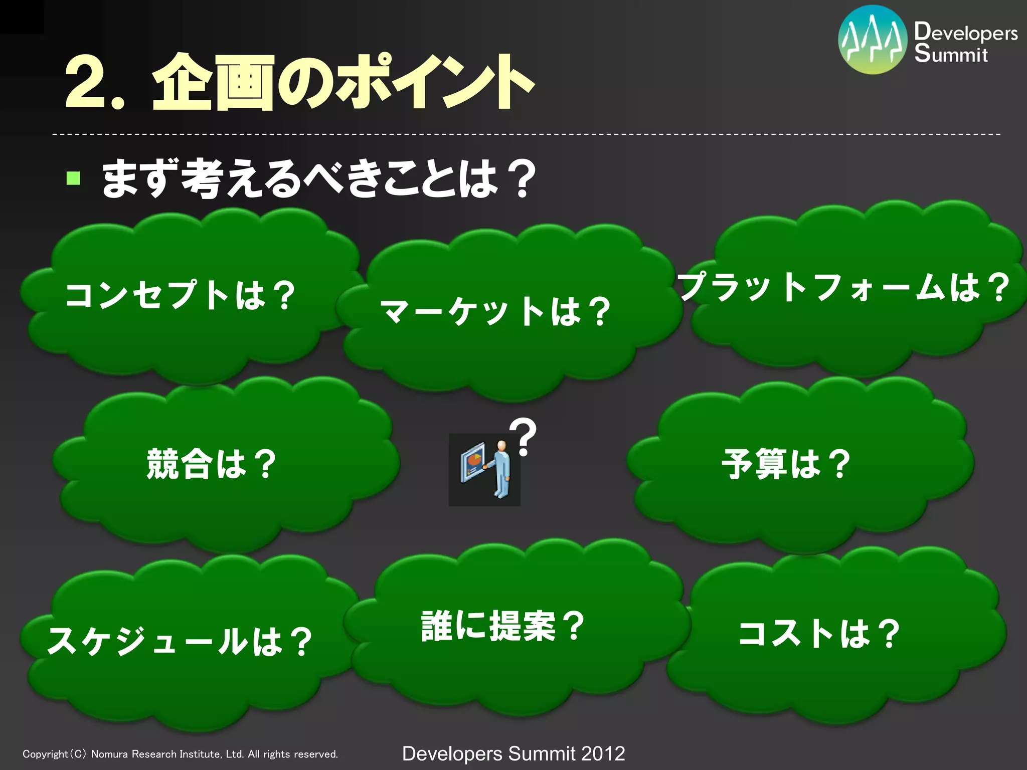 ２．企画のポイント
         まず考えるべきことは？

        コンセプトは？                                                                              プラットフォームは？
                                                                    マーケットは？



                         競合は？
                                                                             ？                予算は？




    スケジュールは？                                                         誰に提案？                    コストは？


Copyright（C） Nomura Research Institute, Ltd. All rights reserved.   Developers Summit 2012
 