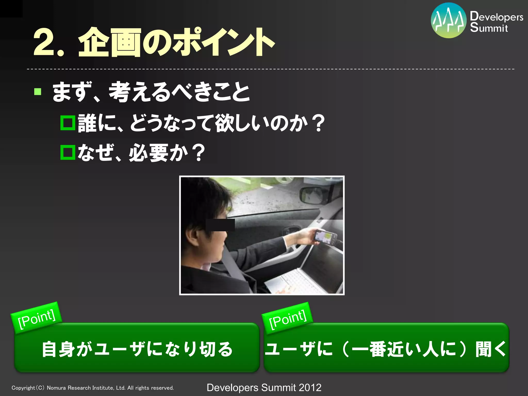 ２．企画のポイント
         まず、考えるべきこと
                  誰に、どうなって欲しいのか？
                  なぜ、必要か？




           自身がユーザになり切る                                                        ユーザに（一番近い人に）聞く
Copyright（C） Nomura Research Institute, Ltd. All rights reserved.   Developers Summit 2012
 