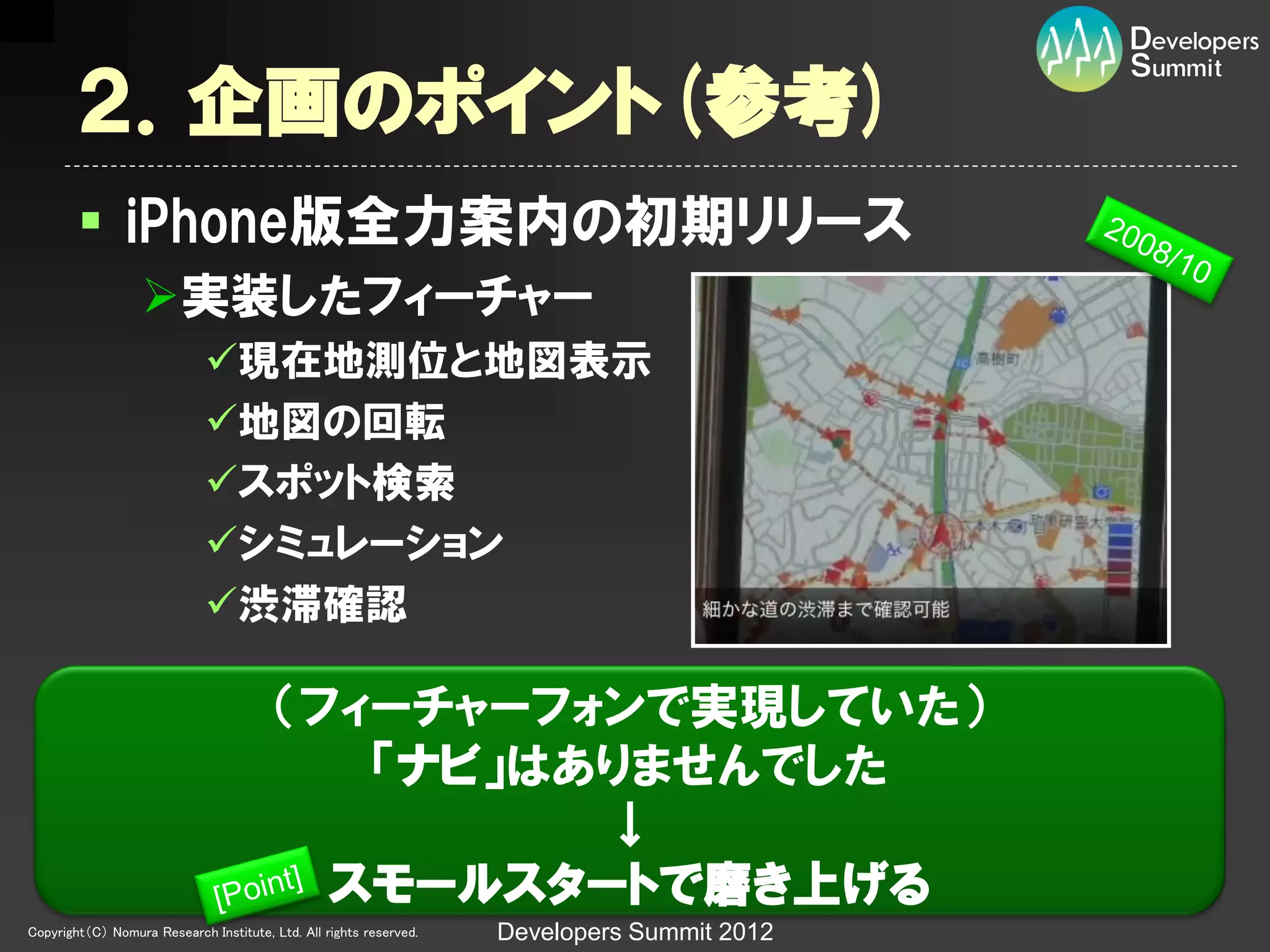 ２．企画のポイント(参考)
         iPhone版全力案内の初期リリース
                  実装したフィーチャー
                             現在地測位と地図表示
                             地図の回転
                             スポット検索
                             シミュレーション
                             渋滞確認

                                         （フィーチャーフォンで実現していた）
                                            「ナビ」はありませんでした
                                                  ↓
                                           スモールスタートで磨き上げる
Copyright（C） Nomura Research Institute, Ltd. All rights reserved.   Developers Summit 2012
 