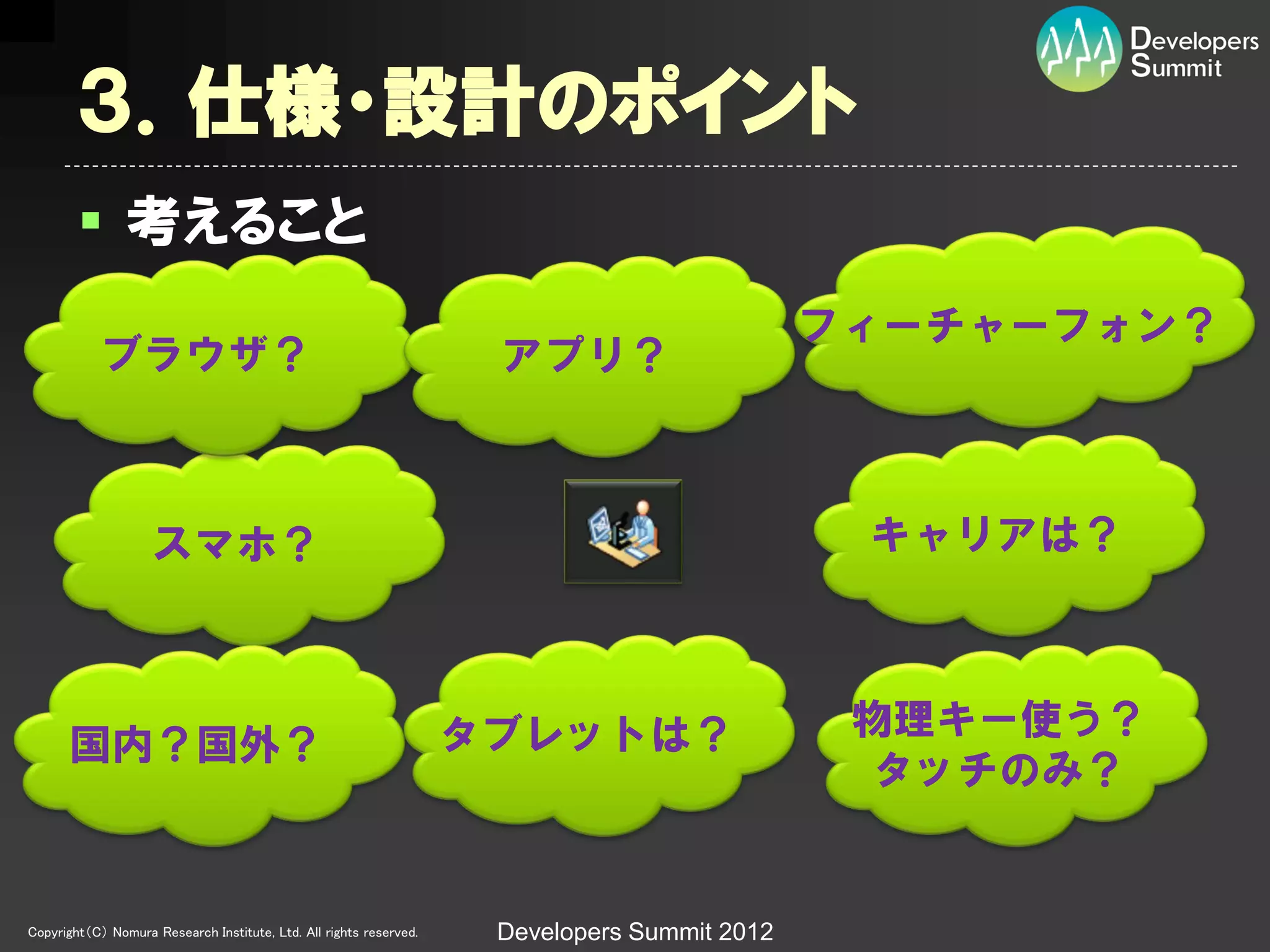 ３．仕様・設計のポイント
         考えること
                                                                                              フィーチャーフォン？
            ブラウザ？                                                    アプリ？



                    スマホ？                                                                       キャリアは？



                                                                    タブレットは？                    物理キー使う？
      国内？国外？
                                                                                                タッチのみ？


Copyright（C） Nomura Research Institute, Ltd. All rights reserved.    Developers Summit 2012
 