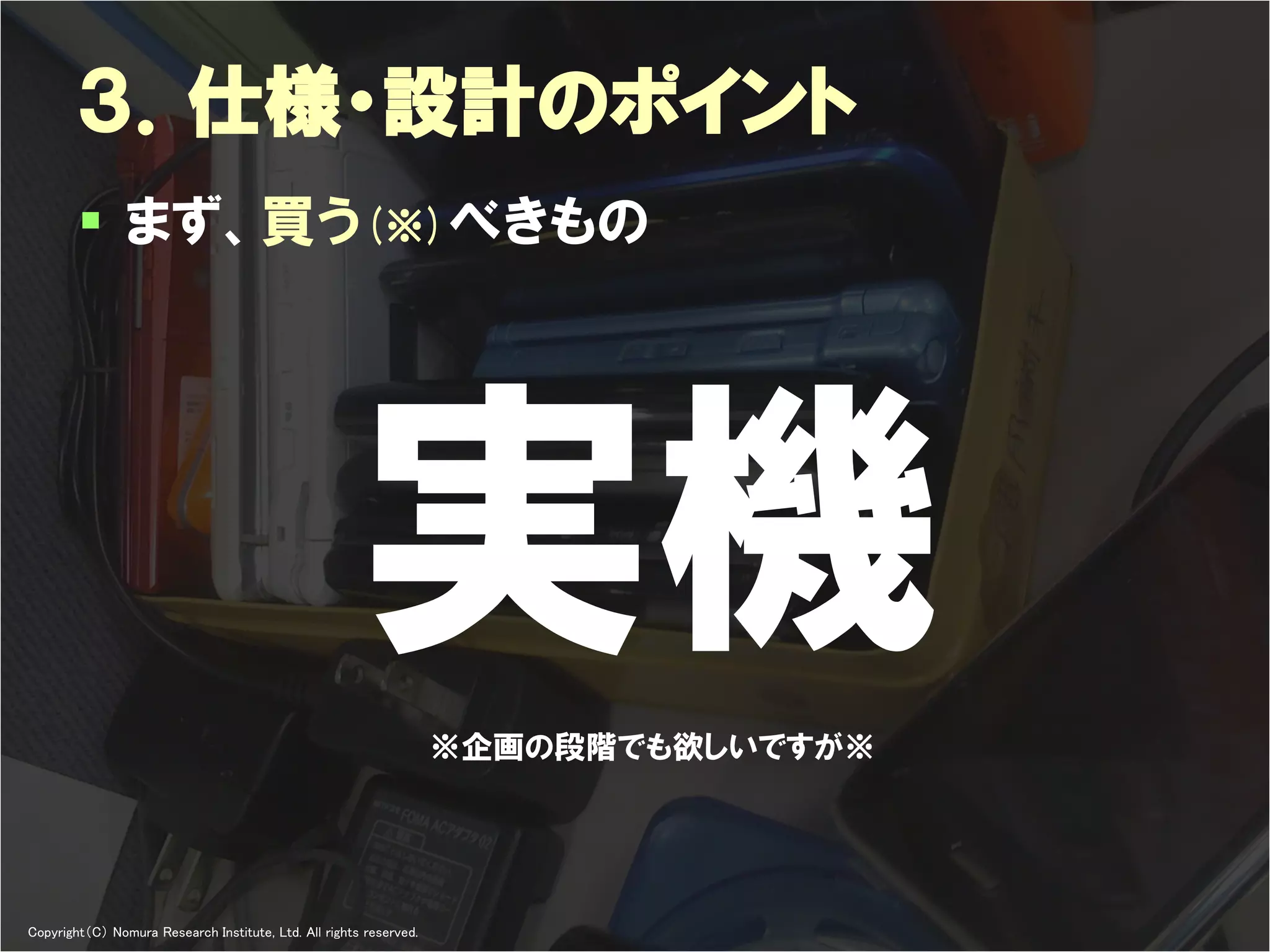 ３．仕様・設計のポイント
         まず、買う(※)べきもの




                                                       実機           ※企画の段階でも欲しいですが※




Copyright（C） Nomura Research Institute, Ltd. All rights reserved.     Developers Summit 2012
 