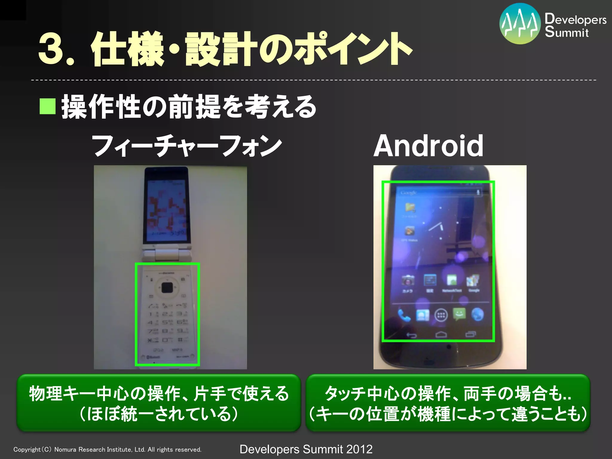 ３．仕様・設計のポイント
        操作性の前提を考える
          フィーチャーフォン                                                                          Ａｎｄｒｏｉｄ




     物理キー中心の操作、片手で使える                                                            タッチ中心の操作、両手の場合も..
        （ほぼ統一されている）                                                            （キーの位置が機種によって違うことも）
Copyright（C） Nomura Research Institute, Ltd. All rights reserved.   Developers Summit 2012
 