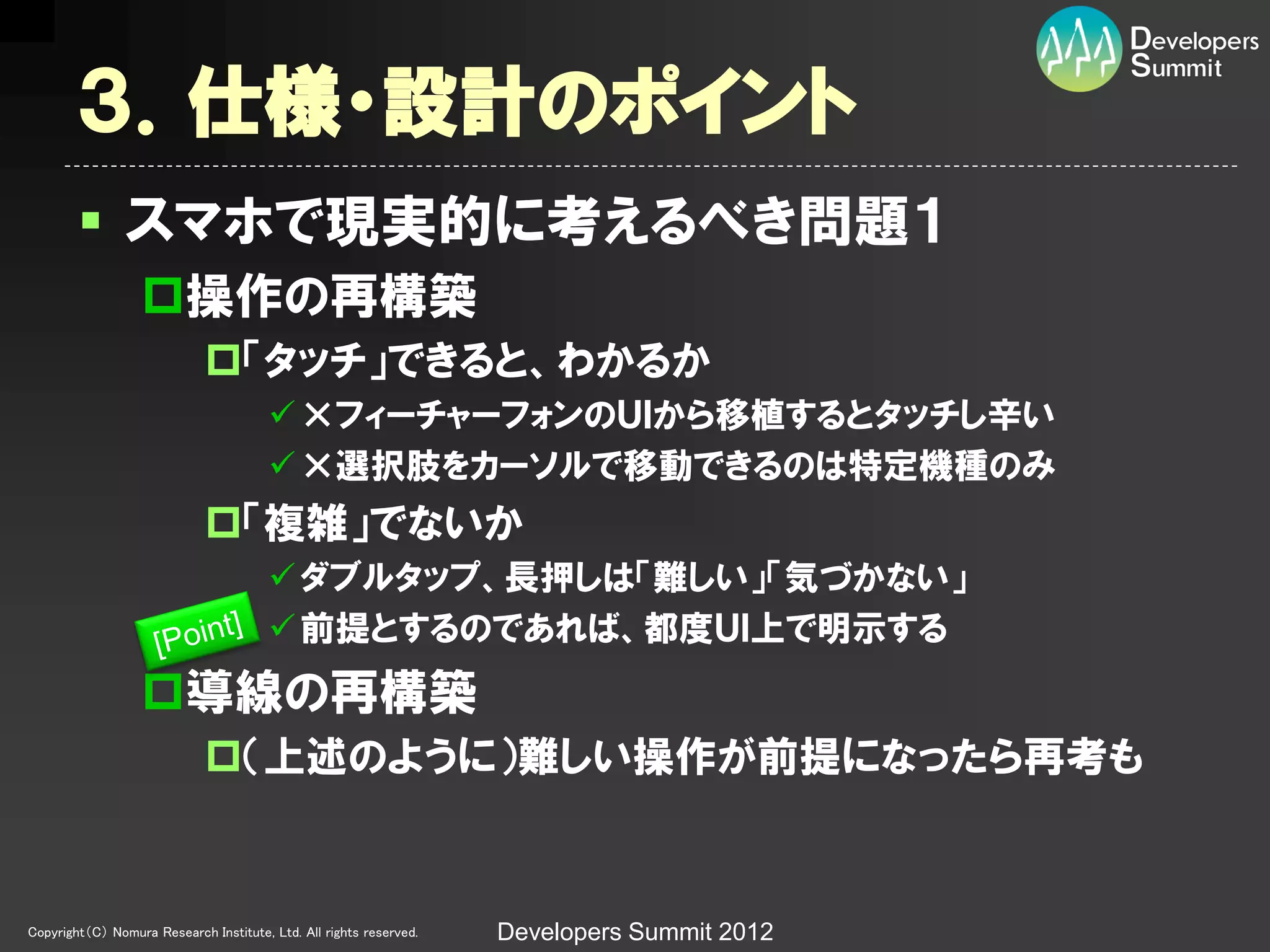 ３．仕様・設計のポイント
         スマホで現実的に考えるべき問題１
                  操作の再構築
                             「タッチ」できると、わかるか
                                         ×フィーチャーフォンのＵＩから移植するとタッチし辛い
                                         ×選択肢をカーソルで移動できるのは特定機種のみ
                             「複雑」でないか
                                         ダブルタップ、長押しは「難しい」「気づかない」
                                         前提とするのであれば、都度ＵＩ上で明示する
                  導線の再構築
                             （上述のように）難しい操作が前提になったら再考も


Copyright（C） Nomura Research Institute, Ltd. All rights reserved.   Developers Summit 2012
 