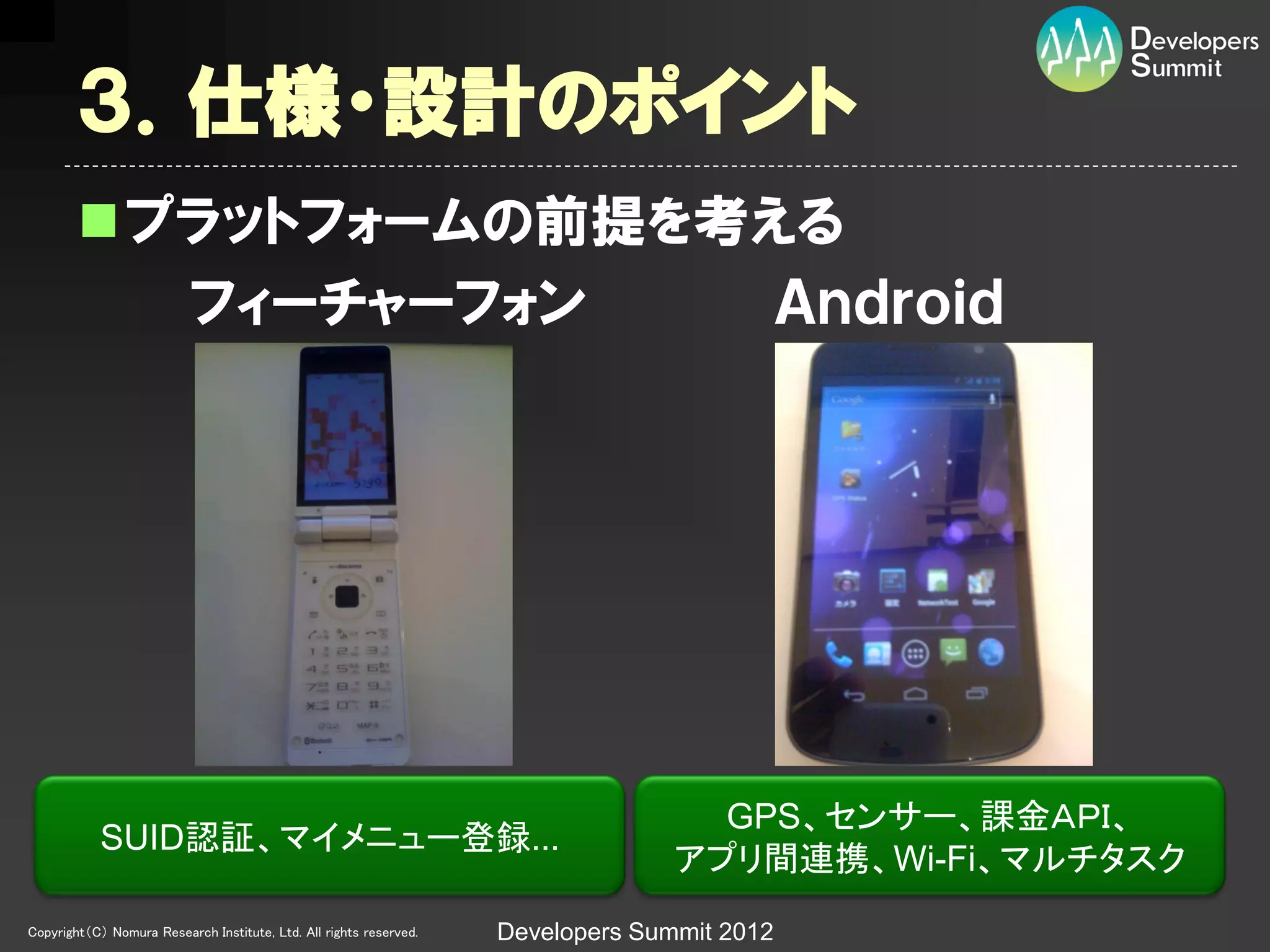 ３．仕様・設計のポイント
        プラットフォームの前提を考える
          フィーチャーフォン    Ａｎｄｒｏｉｄ




                                                                                    GPS、センサー、課金ＡＰＩ、
            SUID認証、マイメニュー登録...
                                                                                  アプリ間連携、Wi-Fi、マルチタスク
Copyright（C） Nomura Research Institute, Ltd. All rights reserved.   Developers Summit 2012
 
