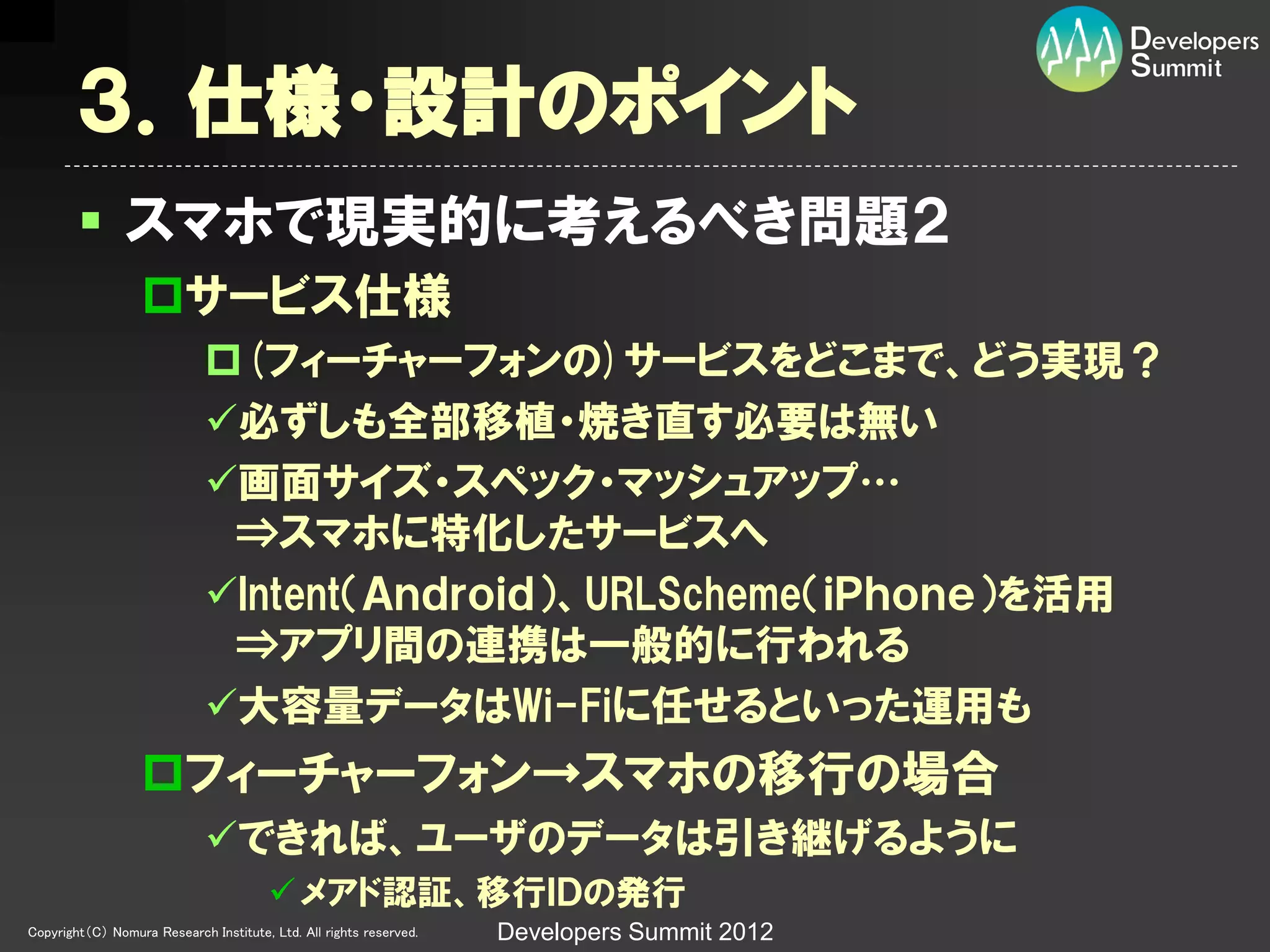 ３．仕様・設計のポイント
         スマホで現実的に考えるべき問題２
                  サービス仕様
                             (フィーチャーフォンの)サービスをどこまで、どう実現？
                             必ずしも全部移植・焼き直す必要は無い
                             画面サイズ・スペック・マッシュアップ…
                              ↔スマホに特化したサービスへ
                             Intent（Ａｎｄｒｏｉｄ）、URLScheme（ｉＰｈｏｎｅ）を活用
                              ↔アプリ間の連携は一般的に行われる
                             大容量データはWi-Fiに任せるといった運用も
                  フィーチャーフォン→スマホの移行の場合
                             できれば、ユーザのデータは引き継げるように
                                         メアド認証、移行ＩＤの発行
Copyright（C） Nomura Research Institute, Ltd. All rights reserved.   Developers Summit 2012
 