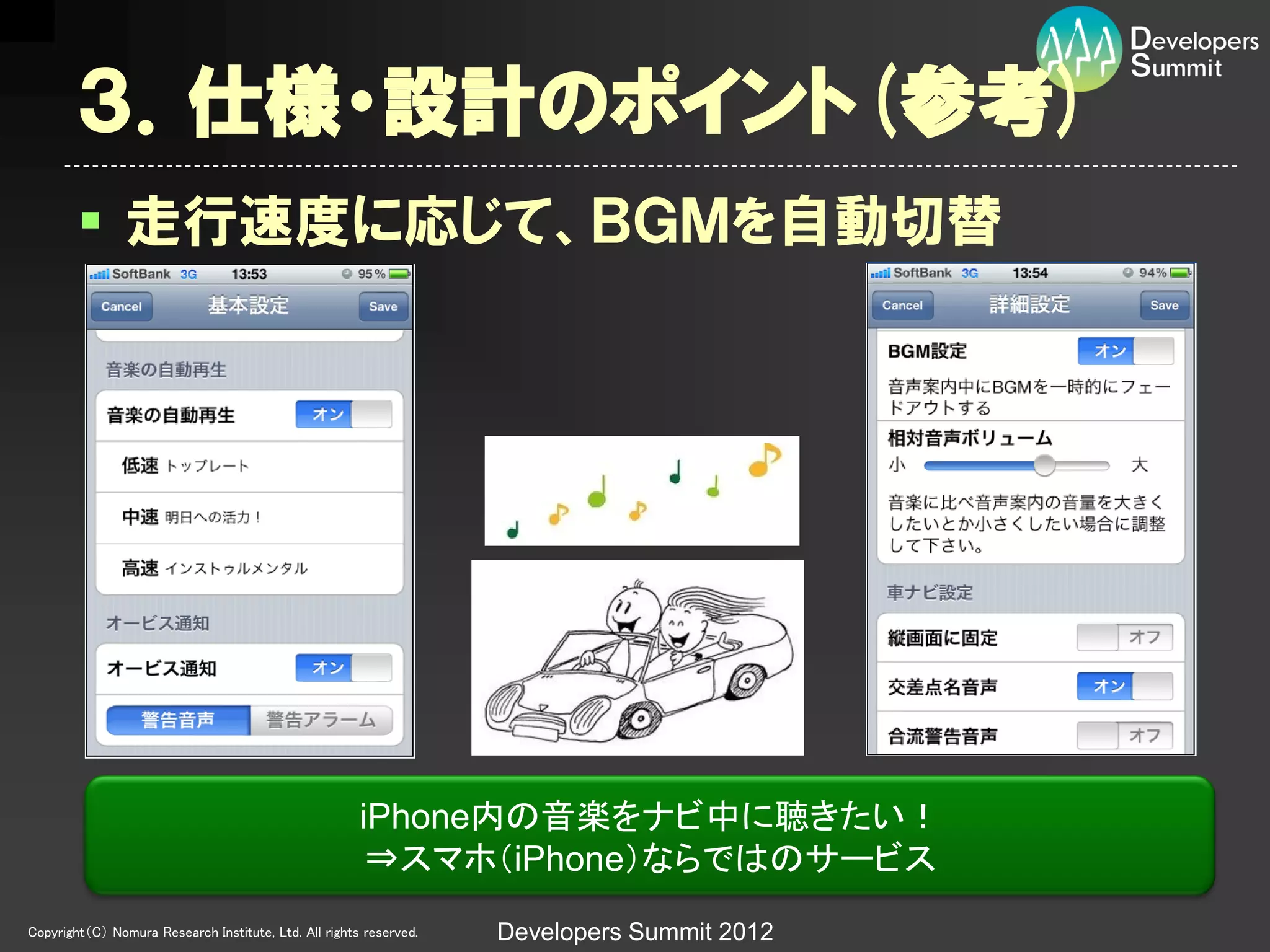 ３．仕様・設計のポイント(参考)
         走行速度に応じて、ＢＧＭを自動切替




                                                       iPhone内の音楽をナビ中に聴きたい！
                                                        ⇒スマホ（iPhone）ならではのサービス
Copyright（C） Nomura Research Institute, Ltd. All rights reserved.   Developers Summit 2012
 