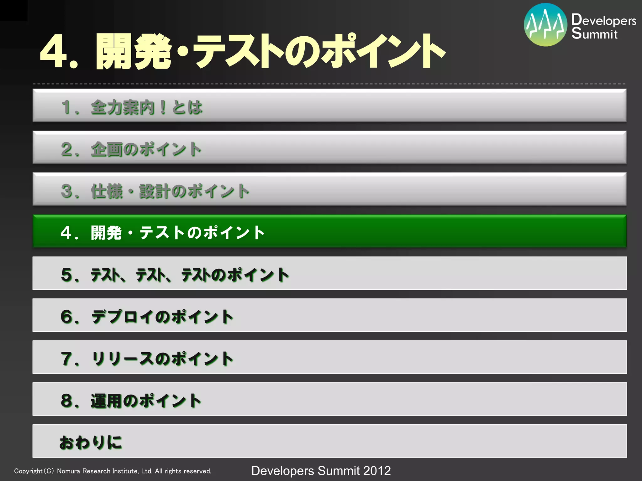 ４．開発・テストのポイント
              １．全力案内！とは

              ２．企画のポイント

              ３．仕様・設計のポイント

              ４．開発・テストのポイント

              ５．ﾃｽﾄ、ﾃｽﾄ、ﾃｽﾄのポイント

              ６．デプロイのポイント

              ７．リリースのポイント

              ８．運用のポイント

              おわりに
Copyright（C） Nomura Research Institute, Ltd. All rights reserved.   Developers Summit 2012
 
