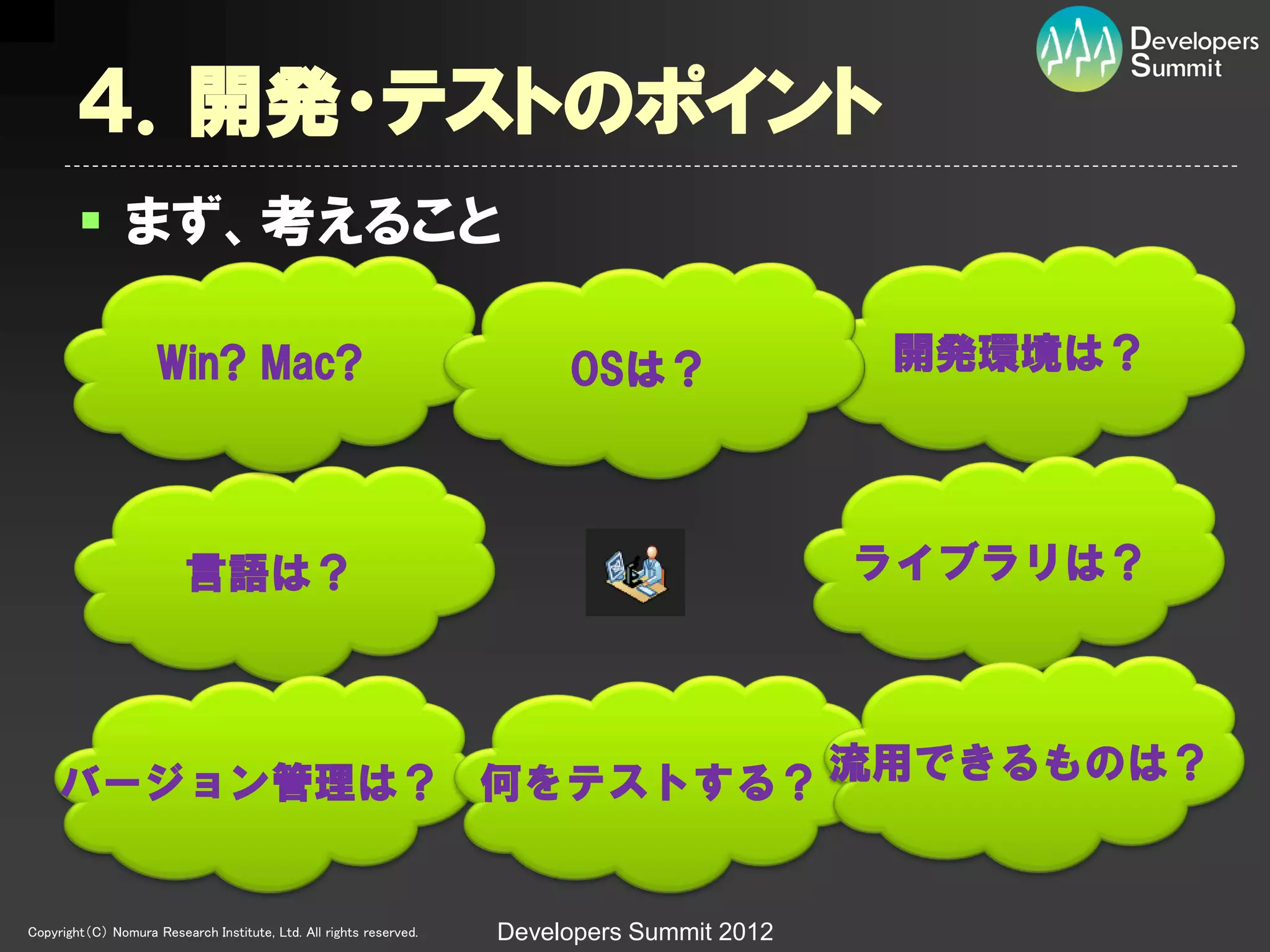 ４．開発・テストのポイント
         まず、考えること

                     Win? Mac?                                           OSは？                開発環境は？




                          言語は？                                                               ライブラリは？




     バージョン管理は？ 何をテストする？ 流用できるものは？


Copyright（C） Nomura Research Institute, Ltd. All rights reserved.   Developers Summit 2012
 