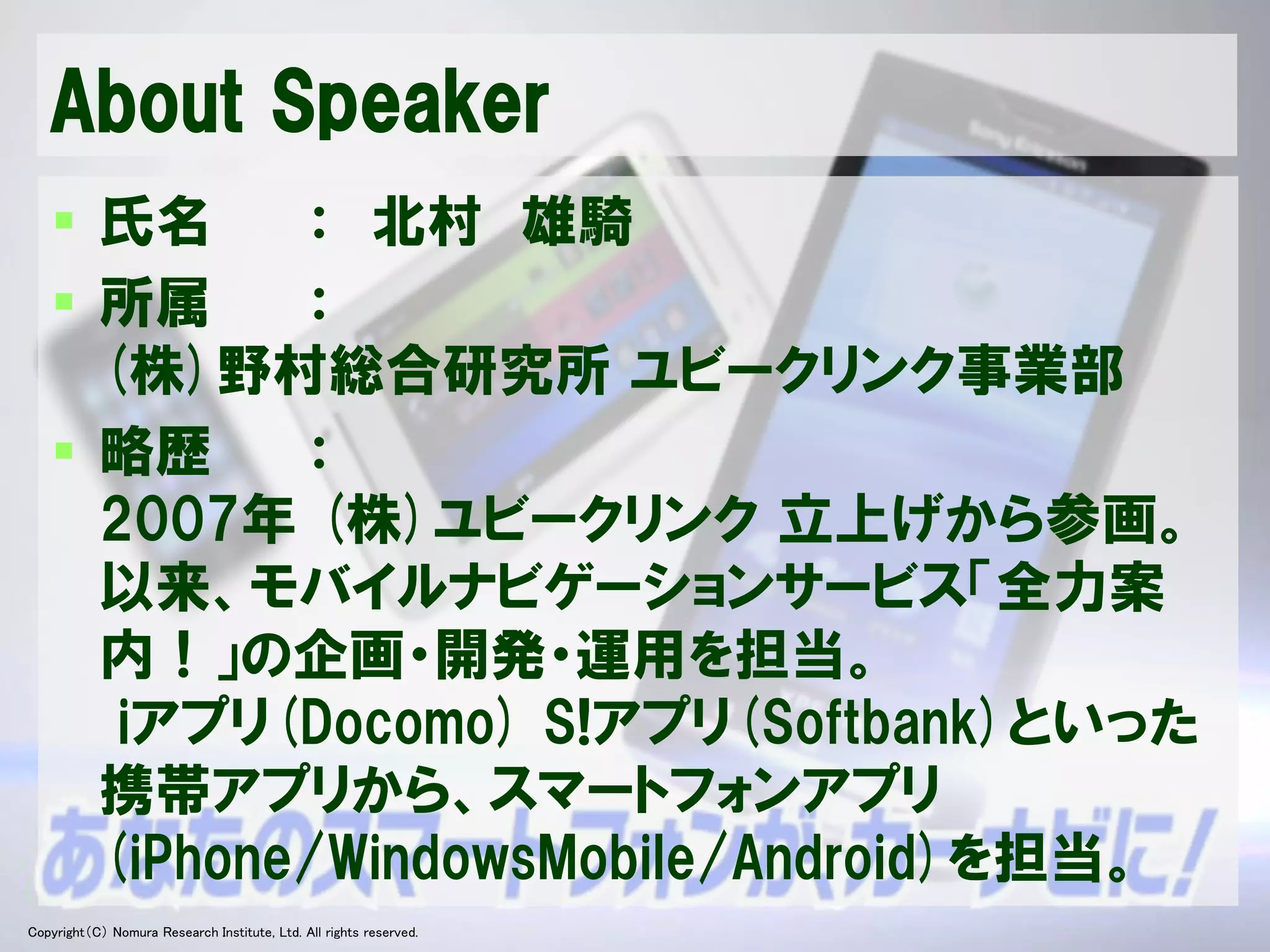 About Speaker
    氏名     ： 北村 雄騎
    所属     ：
     (株)野村総合研究所 ユビークリンク事業部
    略歴     ：
     2007年 (株)ユビークリンク 立上げから参画。
     以来、モバイルナビゲーションサービス「全力案
     内！」の企画・開発・運用を担当。
      iアプリ(Docomo) S!アプリ(Softbank)といった
     携帯アプリから、スマートフォンアプリ
     (iPhone/WindowsMobile/Android)を担当。
Copyright（C） Nomura Research Institute, Ltd. All rights reserved.   Developers Summit 2012
 