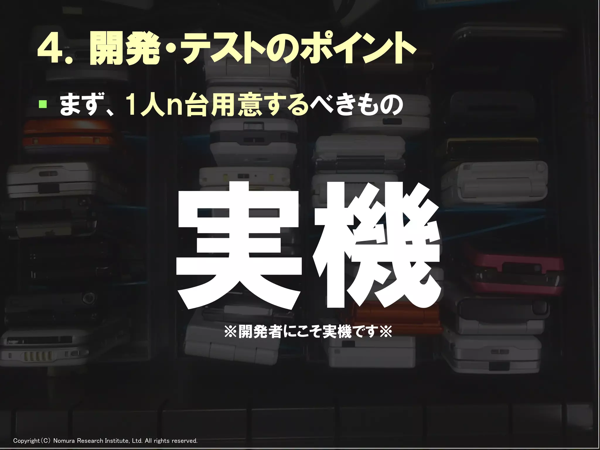 ４．開発・テストのポイント
         まず、1人ｎ台用意するべきもの




                                                       実機           ※開発者にこそ実機です※




Copyright（C） Nomura Research Institute, Ltd. All rights reserved.   Developers Summit 2012
 