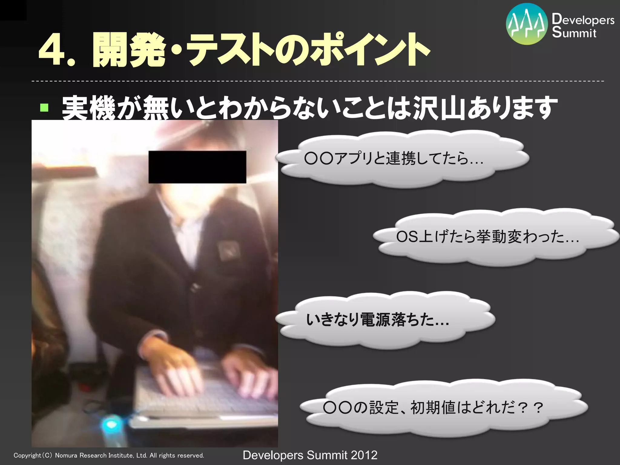 ４．開発・テストのポイント
         実機が無いとわからないことは沢山あります
                                                                             ○○アプリと連携してたら…




                                                                                             OS上げたら挙動変わった…




                                                                              いきなり電源落ちた…




                                                                                ○○の設定、初期値はどれだ？？

Copyright（C） Nomura Research Institute, Ltd. All rights reserved.   Developers Summit 2012
 