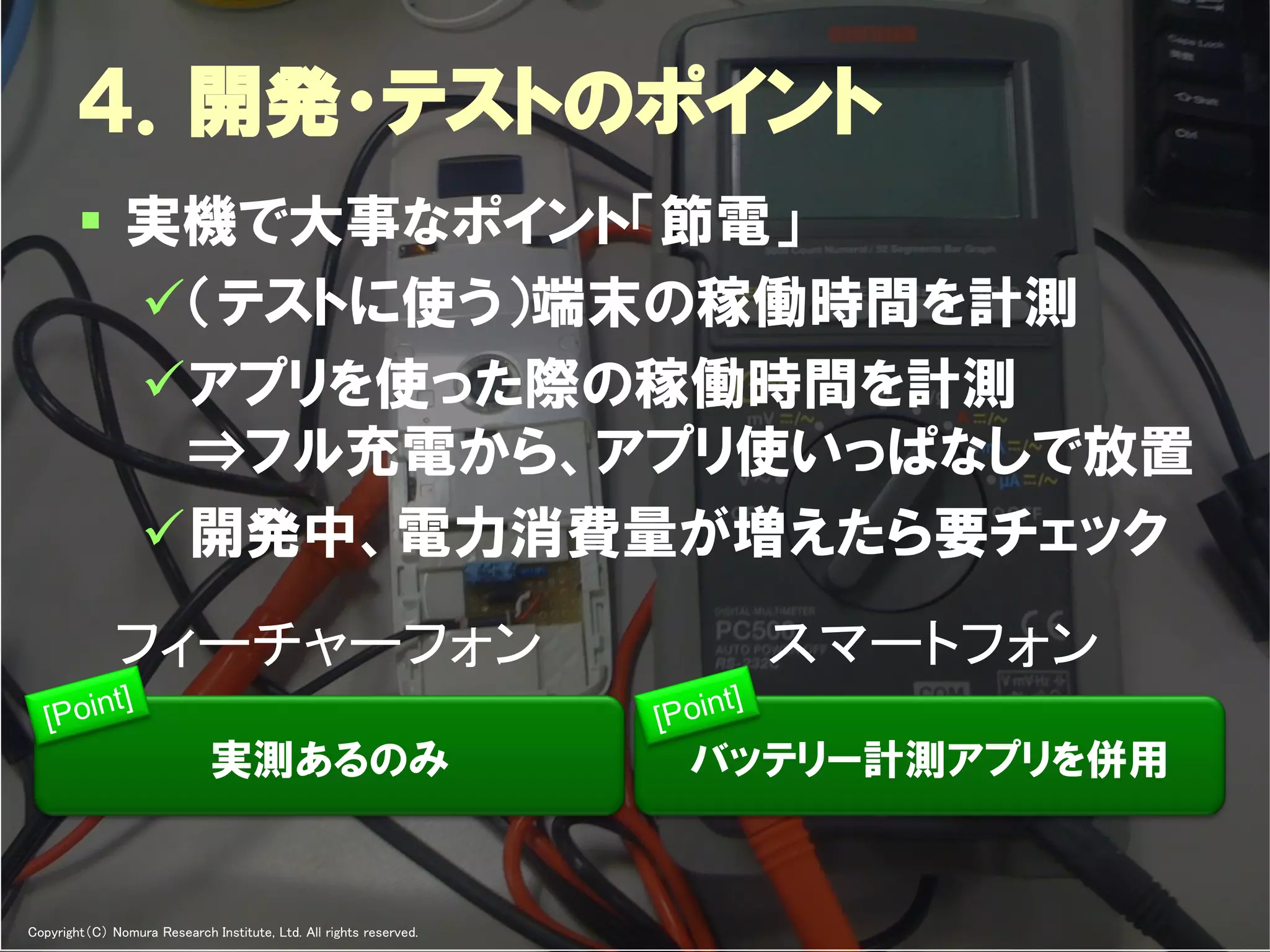 ４．開発・テストのポイント
         実機で大事なポイント「節電」
          （テストに使う）端末の稼働時間を計測
          アプリを使った際の稼働時間を計測
           ↔フル充電から、アプリ使いっぱなしで放置
          開発中、電力消費量が増えたら要チェック
              フィーチャーフォン                                                                  スマートフォン
                              実測あるのみ                                               バッテリー計測アプリを併用


Copyright（C） Nomura Research Institute, Ltd. All rights reserved.   Developers Summit 2012
 