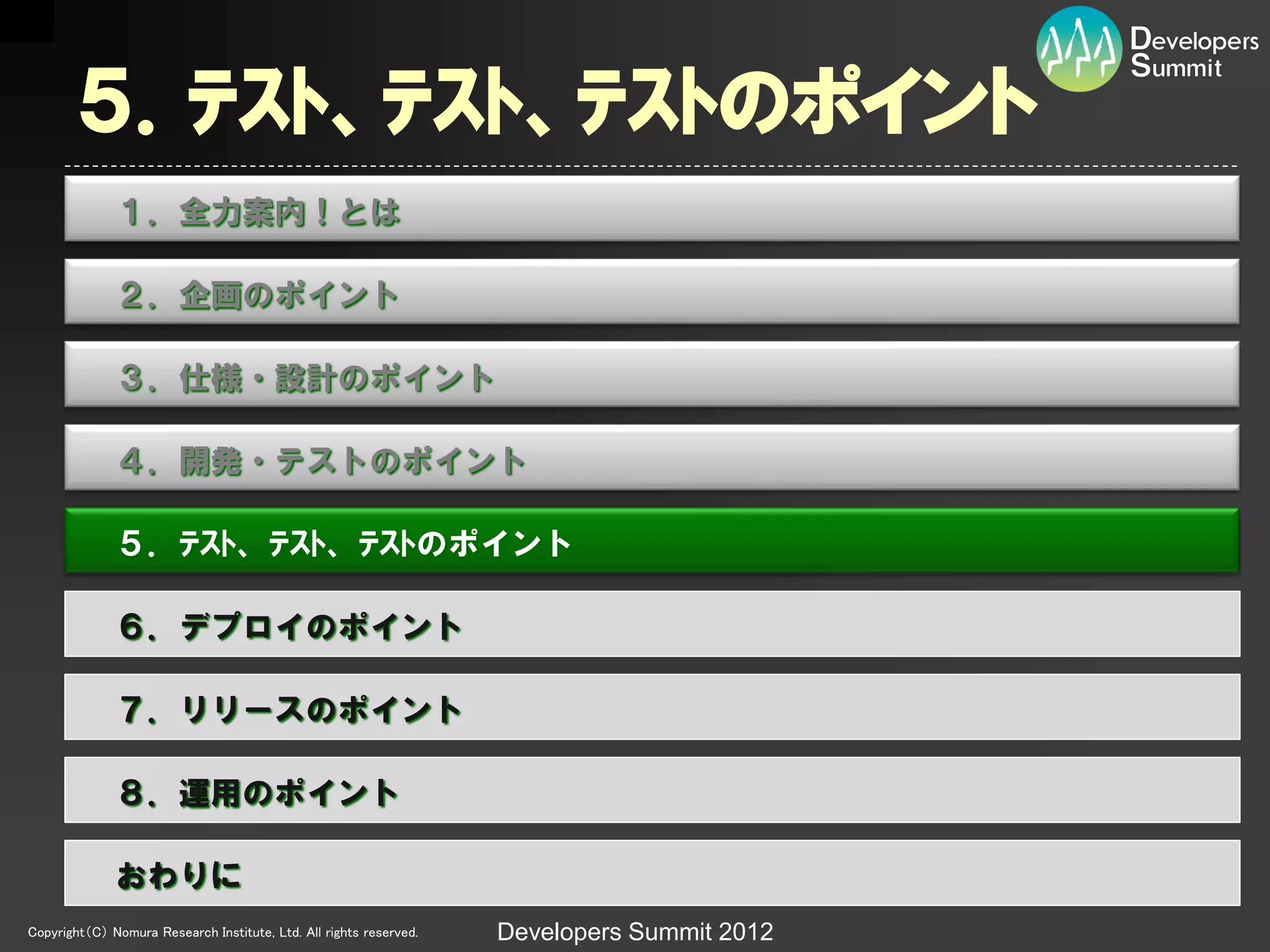 ５．ﾃｽﾄ、ﾃｽﾄ、ﾃｽﾄのポイント
              １．全力案内！とは

              ２．企画のポイント

              ３．仕様・設計のポイント

              ４．開発・テストのポイント

              ５．ﾃｽﾄ、ﾃｽﾄ、ﾃｽﾄのポイント

              ６．デプロイのポイント

              ７．リリースのポイント

              ８．運用のポイント

              おわりに
Copyright（C） Nomura Research Institute, Ltd. All rights reserved.   Developers Summit 2012
 