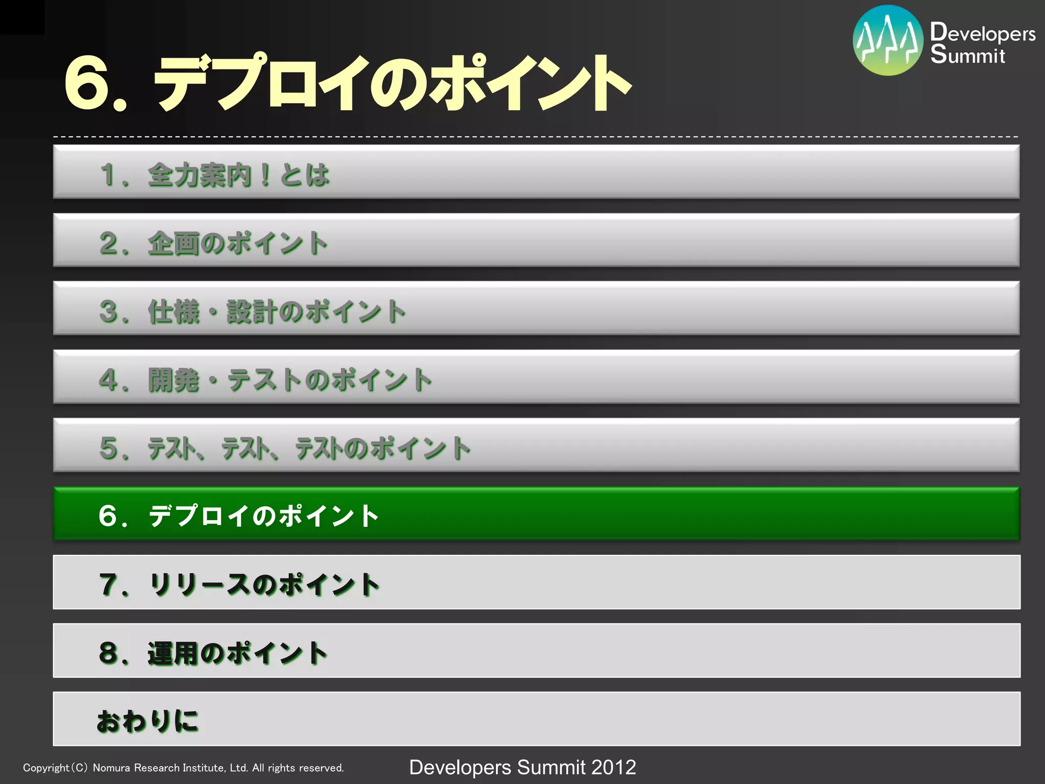 ６．デプロイのポイント
              １．全力案内！とは

              ２．企画のポイント

              ３．仕様・設計のポイント

              ４．開発・テストのポイント

              ５．ﾃｽﾄ、ﾃｽﾄ、ﾃｽﾄのポイント

              ６．デプロイのポイント

              ７．リリースのポイント

              ８．運用のポイント

              おわりに
Copyright（C） Nomura Research Institute, Ltd. All rights reserved.   Developers Summit 2012
 