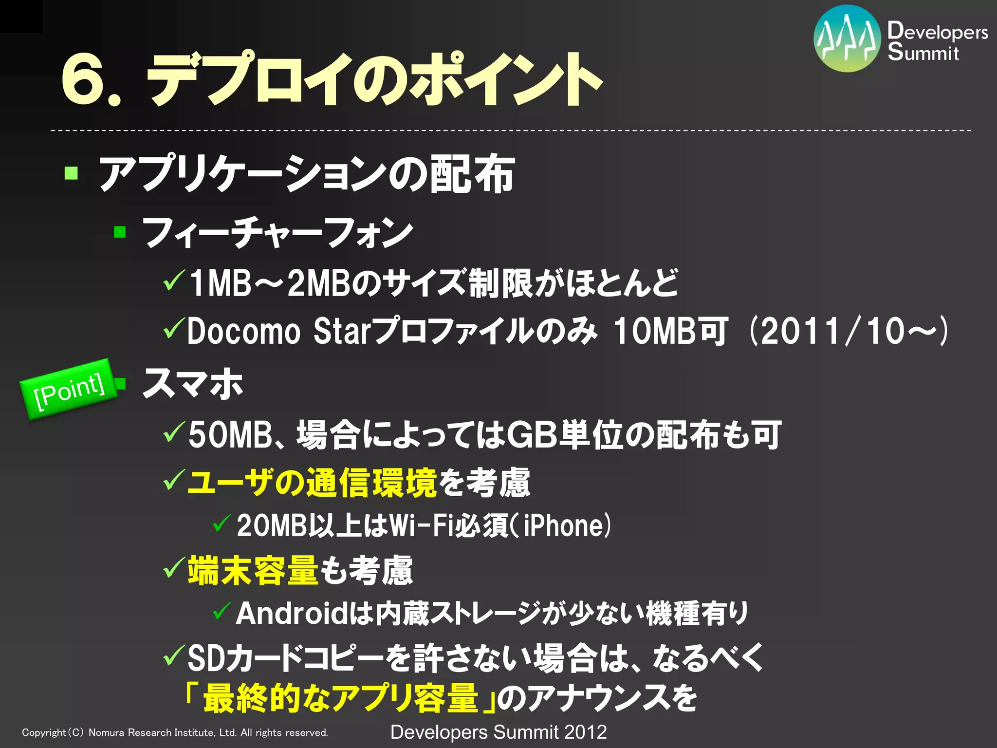 ６．デプロイのポイント
         アプリケーションの配布
                   フィーチャーフォン
                             1MB～2MBのサイズ制限がほとんど
                             Docomo Starプロファイルのみ 10MB可 (2011/10～)
                   スマホ
                             50MB、場合によってはＧＢ単位の配布も可
                             ユーザの通信環境を考慮
                                         20MB以上はWi-Fi必須（iPhone)
                             端末容量も考慮
                                         Ａｎｄｒｏｉｄは内蔵ストレージが少ない機種有り
                             SDカードコピーを許さない場合は、なるべく
                              「最終的なアプリ容量」のアナウンスを
Copyright（C） Nomura Research Institute, Ltd. All rights reserved.   Developers Summit 2012
 