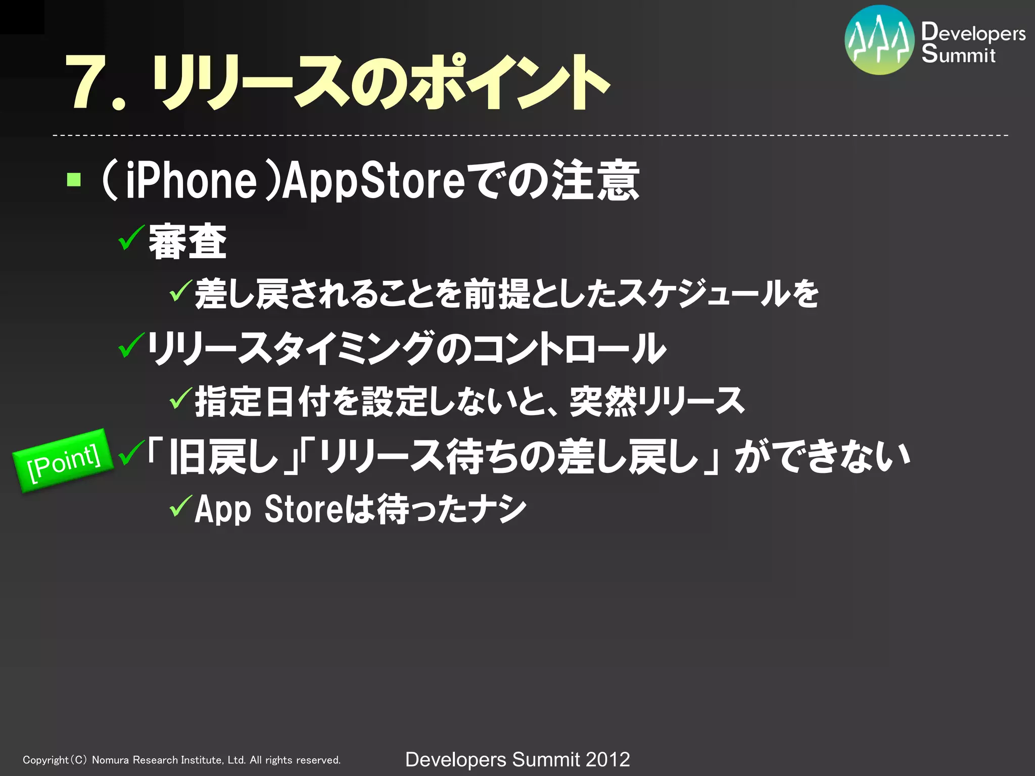 ７．リリースのポイント
         （iPhone）AppStoreでの注意
                  審査
                             差し戻されることを前提としたスケジュールを
                  リリースタイミングのコントロール
                             指定日付を設定しないと、突然リリース
                  「旧戻し」「リリース待ちの差し戻し」 ができない
                             App Storeは待ったナシ




Copyright（C） Nomura Research Institute, Ltd. All rights reserved.   Developers Summit 2012
 