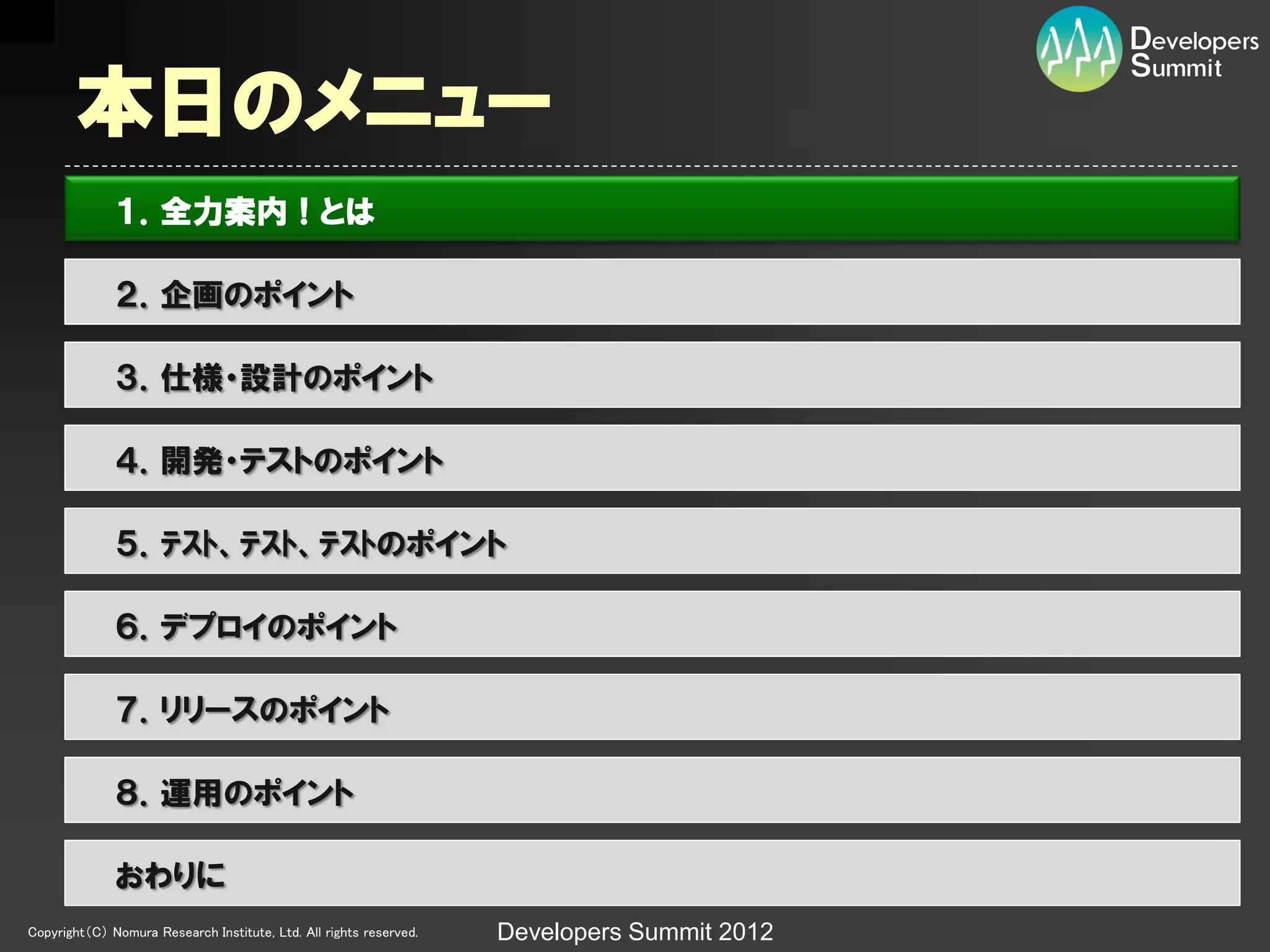 本日のメニュー
              １．全力案内！とは

              ２．企画のポイント

              ３．仕様・設計のポイント

              ４．開発・テストのポイント

              ５．ﾃｽﾄ、ﾃｽﾄ、ﾃｽﾄのポイント

              ６．デプロイのポイント

              ７．リリースのポイント

              ８．運用のポイント

              おわりに
Copyright（C） Nomura Research Institute, Ltd. All rights reserved.   Developers Summit 2012
 