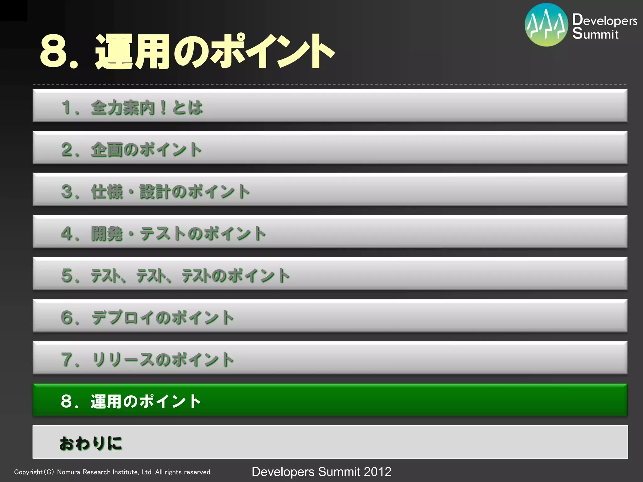 ８．運用のポイント
              １．全力案内！とは

              ２．企画のポイント

              ３．仕様・設計のポイント

              ４．開発・テストのポイント

              ５．ﾃｽﾄ、ﾃｽﾄ、ﾃｽﾄのポイント

              ６．デプロイのポイント

              ７．リリースのポイント

              ８．運用のポイント

              おわりに
Copyright（C） Nomura Research Institute, Ltd. All rights reserved.   Developers Summit 2012
 