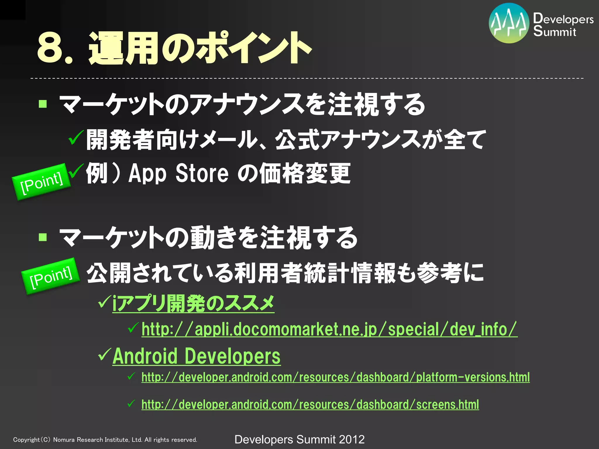 ８．運用のポイント
         マーケットのアナウンスを注視する
                  開発者向けメール、公式アナウンスが全て
                  例） App Store の価格変更

         マーケットの動きを注視する
                   公開されている利用者統計情報も参考に
                             iアプリ開発のススメ
                                         http://appli.docomomarket.ne.jp/special/dev_info/
                             Android Developers
                                         http://developer.android.com/resources/dashboard/platform-versions.html

                                         http://developer.android.com/resources/dashboard/screens.html

Copyright（C） Nomura Research Institute, Ltd. All rights reserved.   Developers Summit 2012
 
