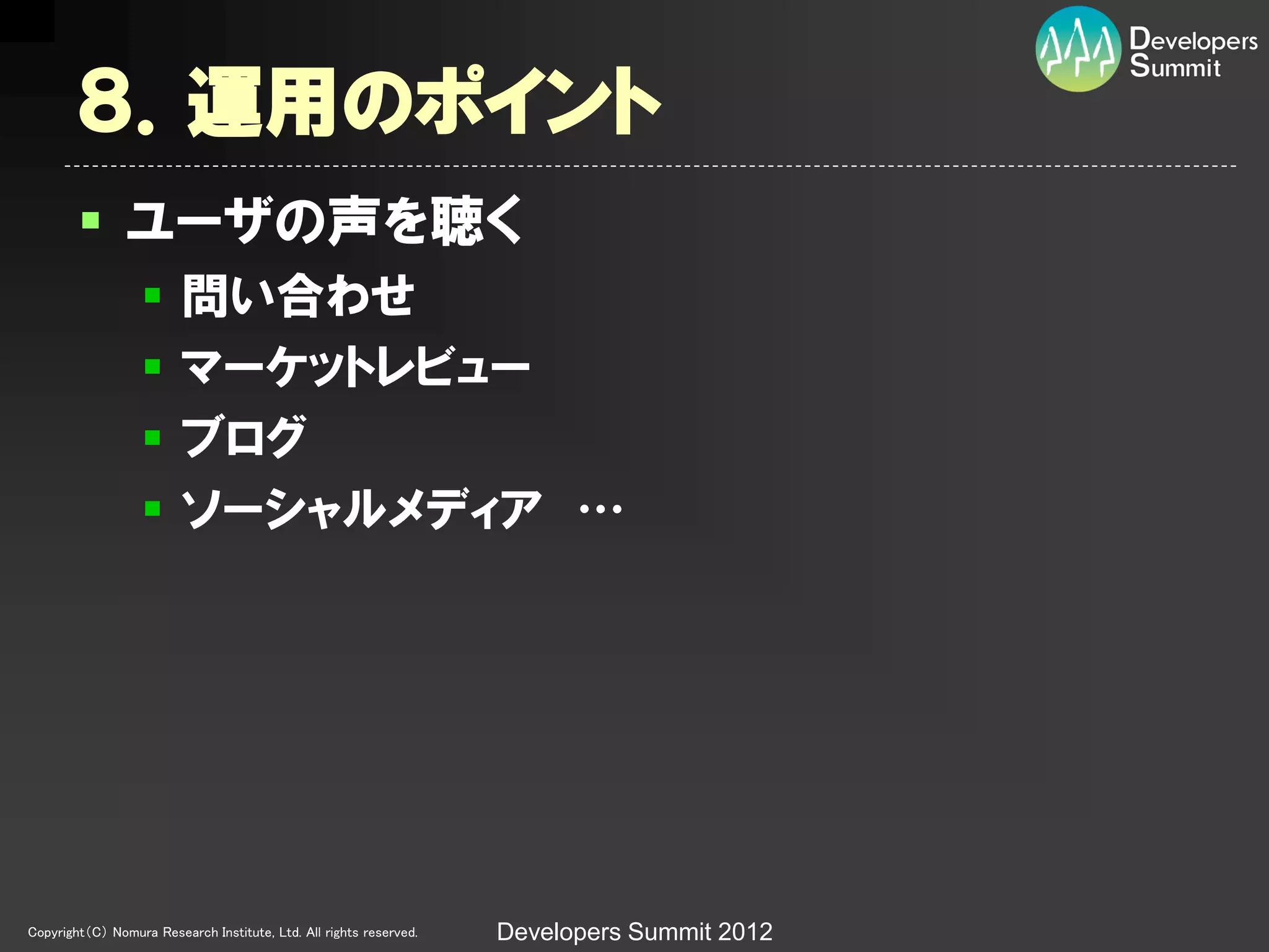 ８．運用のポイント
         ユーザの声を聴く
                        問い合わせ
                        マーケットレビュー
                        ブログ
                        ソーシャルメディア …




Copyright（C） Nomura Research Institute, Ltd. All rights reserved.   Developers Summit 2012
 