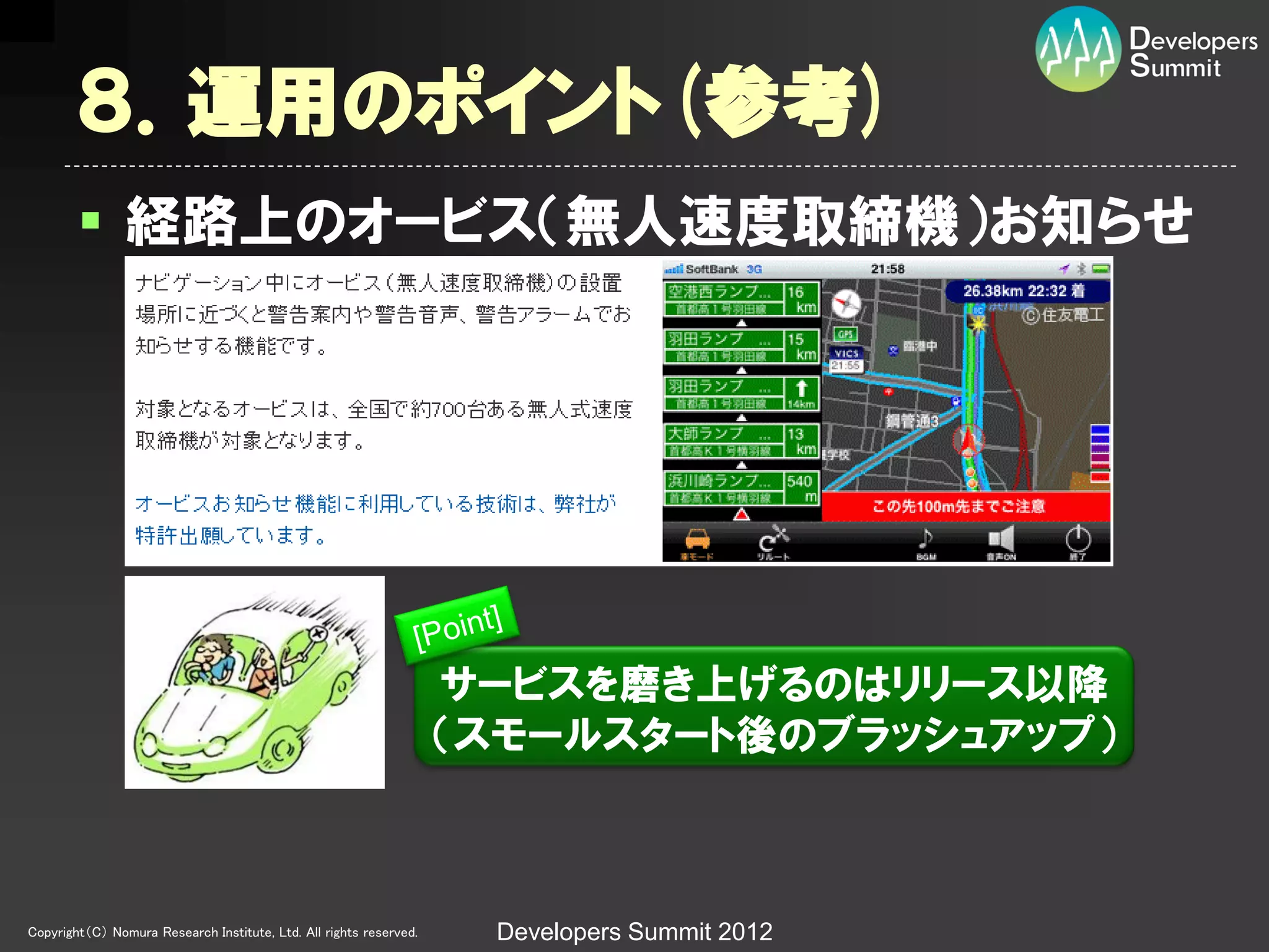 ８．運用のポイント(参考)
         経路上のオービス（無人速度取締機）お知らせ




                                                                    サービスを磨き上げるのはリリース以降
                                                                    （スモールスタート後のブラッシュアップ）



Copyright（C） Nomura Research Institute, Ltd. All rights reserved.    Developers Summit 2012
 