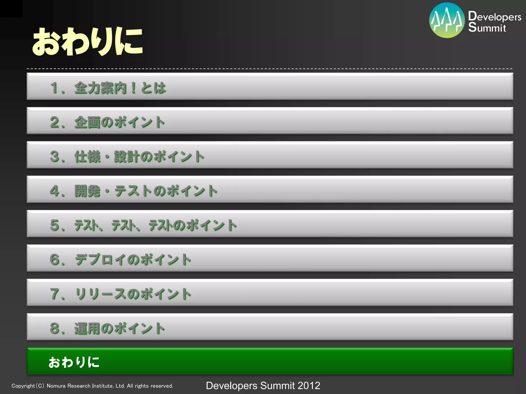おわりに
              １．全力案内！とは

              ２．企画のポイント

              ３．仕様・設計のポイント

              ４．開発・テストのポイント

              ５．ﾃｽﾄ、ﾃｽﾄ、ﾃｽﾄのポイント

              ６．デプロイのポイント

              ７．リリースのポイント

              ８．運用のポイント

              おわりに
Copyright（C） Nomura Research Institute, Ltd. All rights reserved.   Developers Summit 2012
 