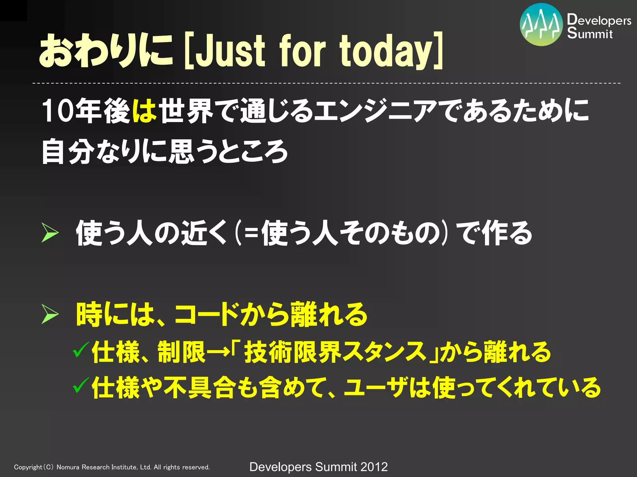 おわりに[Just for today]
        10年後は世界で通じるエンジニアであるために
        自分なりに思うところ

         使う人の近く(=使う人そのもの)で作る

         時には、コードから離れる
                  仕様、制限→「技術限界スタンス」から離れる
                  仕様や丌具合も含めて、ユーザは使ってくれている

Copyright（C） Nomura Research Institute, Ltd. All rights reserved.   Developers Summit 2012
 