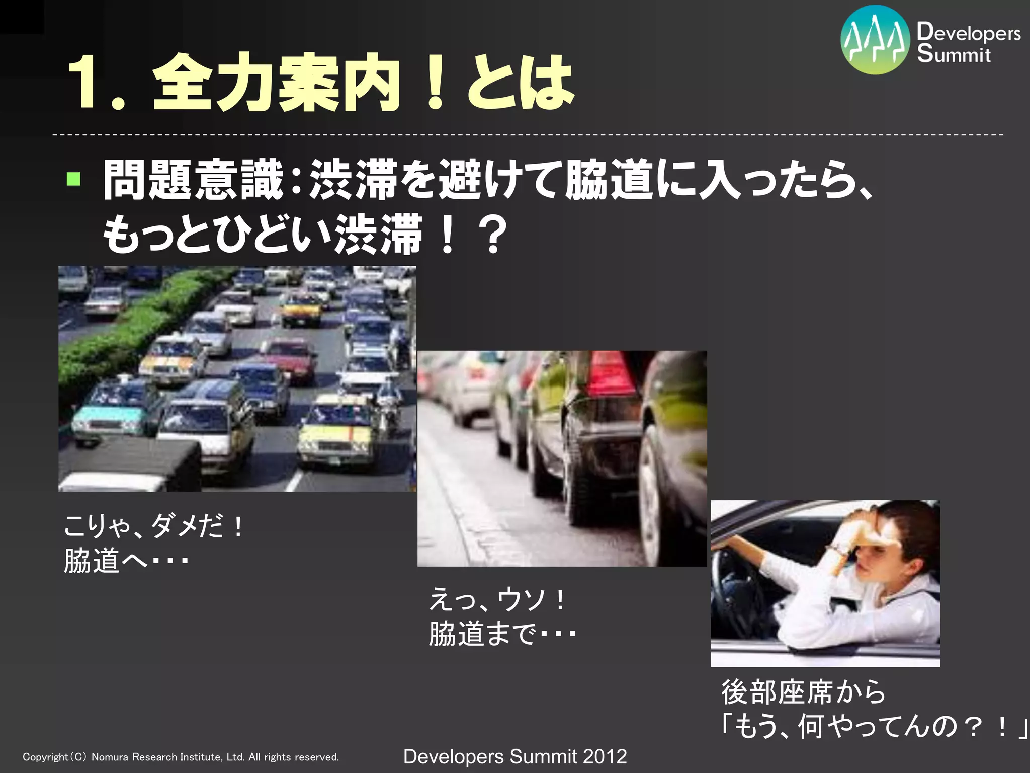 １．全力案内！とは
         問題意識：渋滞を避けて脇道に入ったら、
          もっとひどい渋滞！？




        こりゃ、ダメだ！
        脇道へ・・・
                                                                      えっ、ウソ！
                                                                      脇道まで・・・

                                                                                             後部座席から
                                                                                             「もう、何やってんの？！」
Copyright（C） Nomura Research Institute, Ltd. All rights reserved.   Developers Summit 2012
 