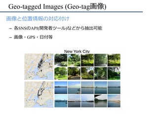 Geo-tagged Images (Geo-tag画像)
•  画像と位置情報の対応付け
–  各SNSのAPI(開発者ツール)などから抽出可能
–  画像・GPS・⽇付等
 