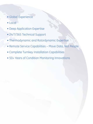 •  lobal Experience
  G
•  ocal
  L
•  eep Application Expertise
  D
•  4/7/365 Technical Support
  2
•  hermodynamic and Rotordynamic Expertise
  T
•  emote Service Capabilities – Move Data, Not People
  R
•  omplete Turnkey Installation Capabilities
  C
•  0+ Years of Condition Monitoring Innovations
  5
 