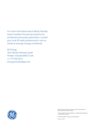 For more information about Bently Nevada
Asset Condition Monitoring solutions for
combined-cycle power generation, contact
your local GE sales professional or visit us
online at www.ge-energy.com/bently

GE Energy
1631 Bently Parkway South
Minden, Nevada 89423 USA
+1 775.782.3611
energy.bnsales@ge.com




                                               Boiler feedwater pump photo on page 8 courtesy of Sulzer Pumps Ltd.
                                               Used by permission. All rights reserved.

                                               *  enotes trademarks of Bently Nevada, LLC, a wholly owned subsidiary of
                                                 D
                                                 General Electric Company.

                                               © 2010 General Electric Company. All rights reserved.

                                               GEA18239 (07/2010)
 