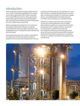 Introduction
The first industrial gas turbine power plant went on      pioneering achievements do not stop there. For more
line in 1939, in Neuchatel, Switzerland. The simple-      than 50 years, our Bently Nevada systems have also
cycle turbine generated 4 MW of electrical power          been monitoring the condition of machinery in power
at an overall efficiency of 17%. Today, gas turbine       plants, using sophisticated technology that was
power plants generate 30% of the world’s power            invented in our own labs by our rotor dynamicists.
with combined-cycle efficiencies three times greater
than the original simple-cycle plant.                     Whether it’s turbine supervisory instrumentation
                                                          on the main turbine-generator trains, portable
While renewable technologies form an increasing           data collection systems on numerous low-criticality
percentage of generation capacity, combined-              pumps and motors, wireless vibration monitoring
cycle plants will continue to play a vital role for the   on cooling fans, or software to monitor the
foreseeable future in meeting the world’s demand for      thermodynamic efficiency of the entire generation
electrical power.                                         cycle, we have a comprehensive portfolio of systems
                                                          and services that help you protect your machinery,
GE has been there since the inception, with Edison’s      monitor its condition, and optimize its operation and
first light bulbs and the necessary mechanical            maintenance.
equipment such as turbines and generators. But our
 