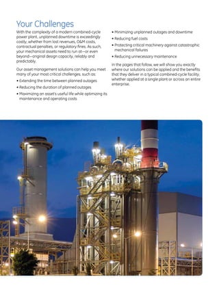 Your Challenges
With the complexity of a modern combined-cycle              •  inimizing unplanned outages and downtime
                                                              M
power plant, unplanned downtime is exceedingly              •  educing fuel costs
                                                              R
costly, whether from lost revenues, OM costs,
contractual penalties, or regulatory fines. As such,        •  rotecting critical machinery against catastrophic
                                                              P
your mechanical assets need to run at—or even                 mechanical failures
beyond—original design capacity, reliably and               •  educing unnecessary maintenance
                                                              R
predictably.
                                                            In the pages that follow, we will show you exactly
Our asset management solutions can help you meet            where our solutions can be applied and the benefits
many of your most critical challenges, such as:             that they deliver in a typical combined-cycle facility,
•  xtending the time between planned outages
  E                                                         whether applied at a single plant or across an entire
                                                            enterprise.
•  educing the duration of planned outages
  R
•  aximizing an asset’s useful life while optimizing its
  M
  maintenance and operating costs
 
