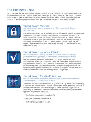 The Business Case
Machinery protection and asset condition monitoring systems are an investment that pays back quickly and in
numerous ways. Today, such systems have moved from simply “good engineering practice” to “good business
practice.” And for good reason—they have proven their value time and again in not just the power generation
industry, but nearly every industry that depends upon its machinery as part of the production process.


                       Payback through Protection
                       Our solutions help protect your machinery from catastrophic failures
                       and their costs.
                       For more than 50 years, the Bently Nevada name has been recognized for its industry
                       leadership in machinery protection and condition monitoring. Today, with more
                       than one million channels of machinery protection installed worldwide, customers
                       have made us the proven choice for machine protection. We not only protect your
                       machinery, but our legendary product quality, deep application expertise, and
                       highly competent locally available service help protect your condition monitoring
                       investment as well.


                       Payback through Mechanical Validation
                       Our solutions let you capture baseline machinery conditions, pre- and
                       post-maintenance, giving you a reference for optimal decision making.
                       One of the most crucial times in the life of a machine is immediately after
                       maintenance has been performed. We can tell you if “all is well” with systems that
                       capture relevant data both before and after maintenance. You can instantly see if
                       problems are present and make decisions accordingly. For many customers, the
                       ability to knowledgeably continue with or abort the startup of a turbine-generator
                       train can more than pay for their entire system in a single event.


                       Payback through Predictive Maintenance
                       Our solutions deliver information that allows you to perform maintenance
                       when conditions—not calendars—dictate.
                       The results of a predictive maintenance program enabled by our condition monitoring
                       solutions speak for themselves. Consider this European power generation customer’s
                       findings when they benchmarked the 25 years they have been using condition
                       monitoring as the basis for their maintenance decisions versus the calendar-based
                       approach they relied on previously:

                       — Time between outages increased by 80%

                       — Outage durations decreased by 60%

                       — Fleet availability increased by 3.5%
 