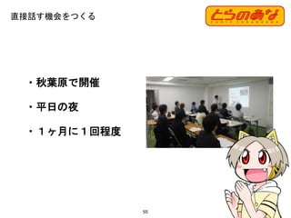 直接話す機会をつくる
55
・秋葉原で開催
・平日の夜
・１ヶ月に１回程度
 