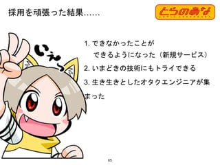 1. できなかったことが
できるようになった（新規サービス）
2. いまどきの技術にもトライできる
3. 生き生きとしたオタクエンジニアが集
まった
採用を頑張った結果……
65
 