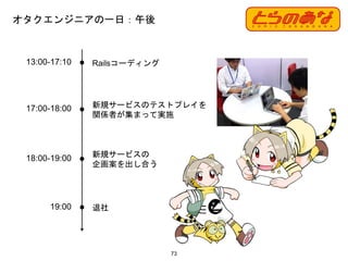 オタクエンジニアの一日：午後
73
13:00-17:10 Railsコーディング
17:00-18:00 新規サービスのテストプレイを
関係者が集まって実施
18:00-19:00 新規サービスの
企画案を出し合う
19:00 退社
 