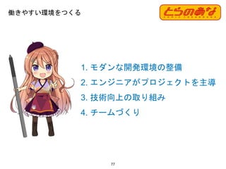 77
1. モダンな開発環境の整備
2. エンジニアがプロジェクトを主導
3. 技術向上の取り組み
4. チームづくり
働きやすい環境をつくる
 