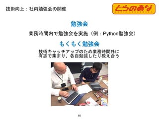 技術向上：社内勉強会の開催
85
勉強会
業務時間内で勉強会を実施（例：Python勉強会）
もくもく勉強会
技術キャッチアップのため業務時間外に
有志で集まり、各自勉強したり教え合う
 