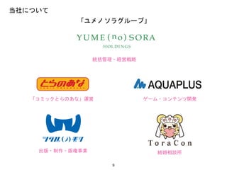 9
当社について
統括管理・経営戦略
「コミックとらのあな」運営
結婚相談所
ゲーム・コンテンツ開発
出版・制作・版権事業
「ユメノソラグループ」
 