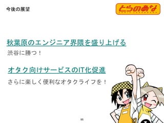 今後の展望
95
オタク向けサービスのIT化促進
秋葉原のエンジニア界隈を盛り上げる
渋谷に勝つ！
さらに楽しく便利なオタクライフを！
 